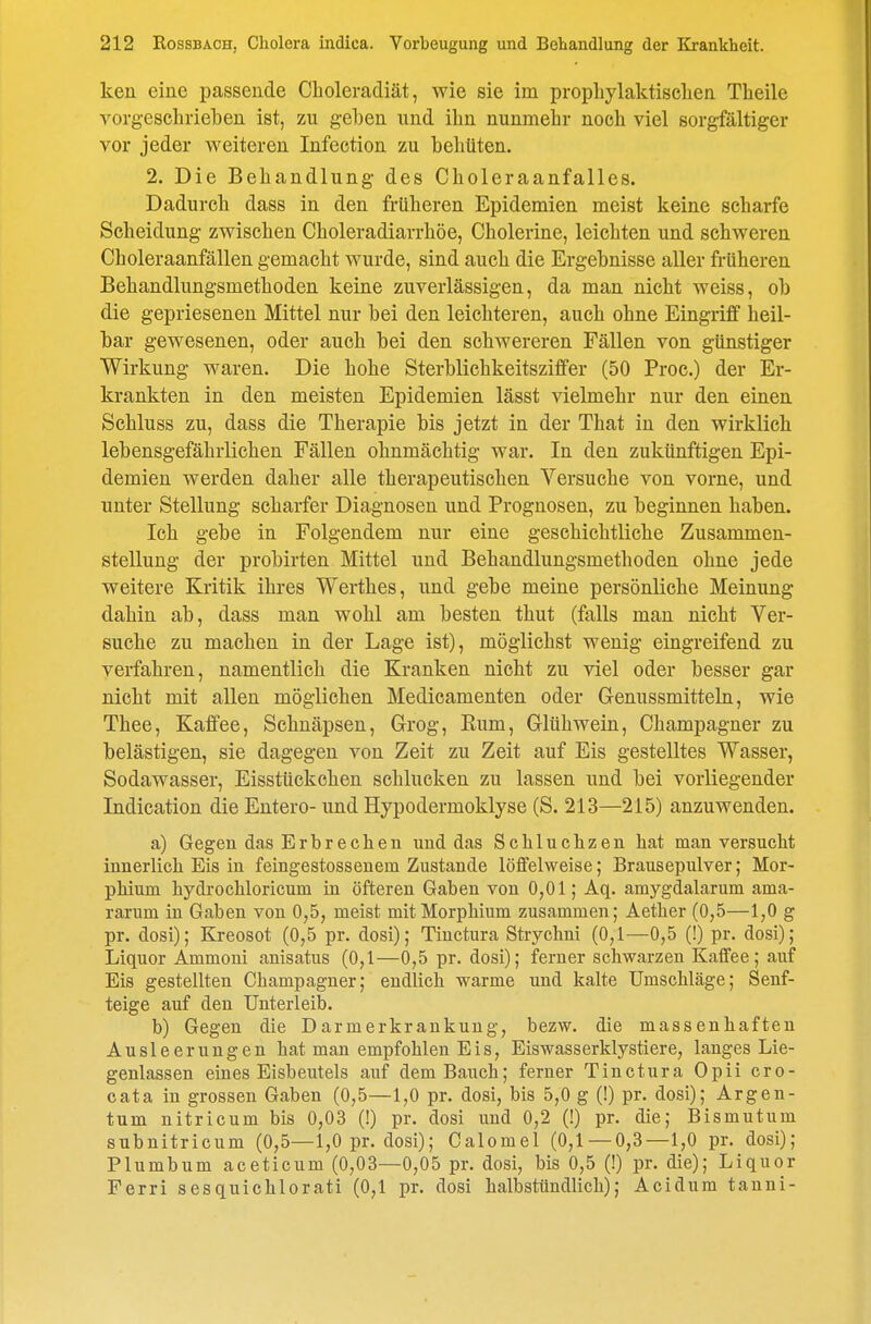 ken eine passende Cboleradiät, wie sie im prophylaktisclien Theile vorgeschrieben ist, zu geben und ihn nunmehr noch viel sorgfältiger vor jeder weiteren Infection zu behüten. 2. Die Behandlung des Choleraanfalles. Dadurch dass in den früheren Epidemien meist keine scharfe Scheidung zwischen Choleradiarrhöe, Cholerine, leichten und schweren Choleraanfällen gemacht wurde, sind auch die Ergebnisse aller früheren Behandlungsmethoden keine zuverlässigen, da man nicht weiss, ob die geprieseneu Mittel nur bei den leichteren, auch ohne Eingriff heil- bar gewesenen, oder auch bei den schwereren Fällen von günstiger Wirkung waren. Die hohe Sterblichkeitsziffer (50 Proc.) der Er- krankten in den meisten Epidemien lässt vielmehr nur den einen Schluss zu, dass die Therapie bis jetzt in der That in den wirklich lebensgefährlichen Fällen ohnmächtig war. In den zukünftigen Epi- demien werden daher alle therapeutischen Versuche von vorne, und unter Stellung scharfer Diagnosen und Prognosen, zu beginnen haben. Ich gebe in Folgendem nur eine geschichtliche Zusammen- stellung der probirten Mittel und Behandlungsmethoden ohne jede weitere Kritik ihres Werthes, und gebe meine persönliche Meinung dahin ab, dass man wohl am besten thut (falls man nicht Ver- suche zu machen in der Lage ist), möglichst wenig eingreifend zu verfahren, namentlich die Kranken nicht zu viel oder besser gar nicht mit allen möglichen Medicamenten oder Genussmitteln, wie Thee, Kaffee, Schnäpsen, Grog, Eum, Glühwein, Champagner zu belästigen, sie dagegen von Zeit zu Zeit auf Eis gestelltes Wasser, Sodawasser, Eisstückchen schlucken zu lassen und bei vorliegender Indication die Entere- und Hypodermoklyse (S. 213—215) anzuwenden. a) Gegen das Erbrechen und das Schluchzen hat man versucht innerlich Eis in feingestossenem Zustande löffelweise; Brausepulver; Mor- phium hydrochloricum in öfteren Gaben von 0,01; Aq. amygdalarum ama- rarum in Gaben von 0,5, meist mit Morphium zusammen; Aether (0,5—1,0 g pr. dosi); Kreosot (0,5 pr. dosi); Tinctura Strychni (0,1—0,5 (!) pr. dosi); Liquor Ammoui anisatus (0,1—0,5 pr. dosi); ferner schwarzen Kaffee; auf Eis gestellten Champagner; endlich warme und kalte Umschläge; Senf- teige auf den Unterleib. b) Gegen die Darmerkrankung, bezw. die massenhaften Ausleerungen hat mau empfohlen Eis, Eiswasserklystiere, langes Lie- genlassen eines Eisbeutels auf dem Bauch; ferner Tinctura Opii cro- cata in grossen Gaben (0,5—1,0 pr. dosi, bis 5,0 g (!) pr. dosi); Argen- tum nitricum bis 0,03 (!) pr. dosi und 0,2 (!) pr. die; Bismutum subnitricum (0,5—1,0 pr. dosi); Calomel (0,1 — 0,3—1,0 pr. dosi); Plumbum aceticum (0,03—0,05 pr. dosi, bis 0,5 (!) pr. die); Liquor Ferri sesquichlorati (0,1 pr. dosi halbstündlich); Acidum tauni-