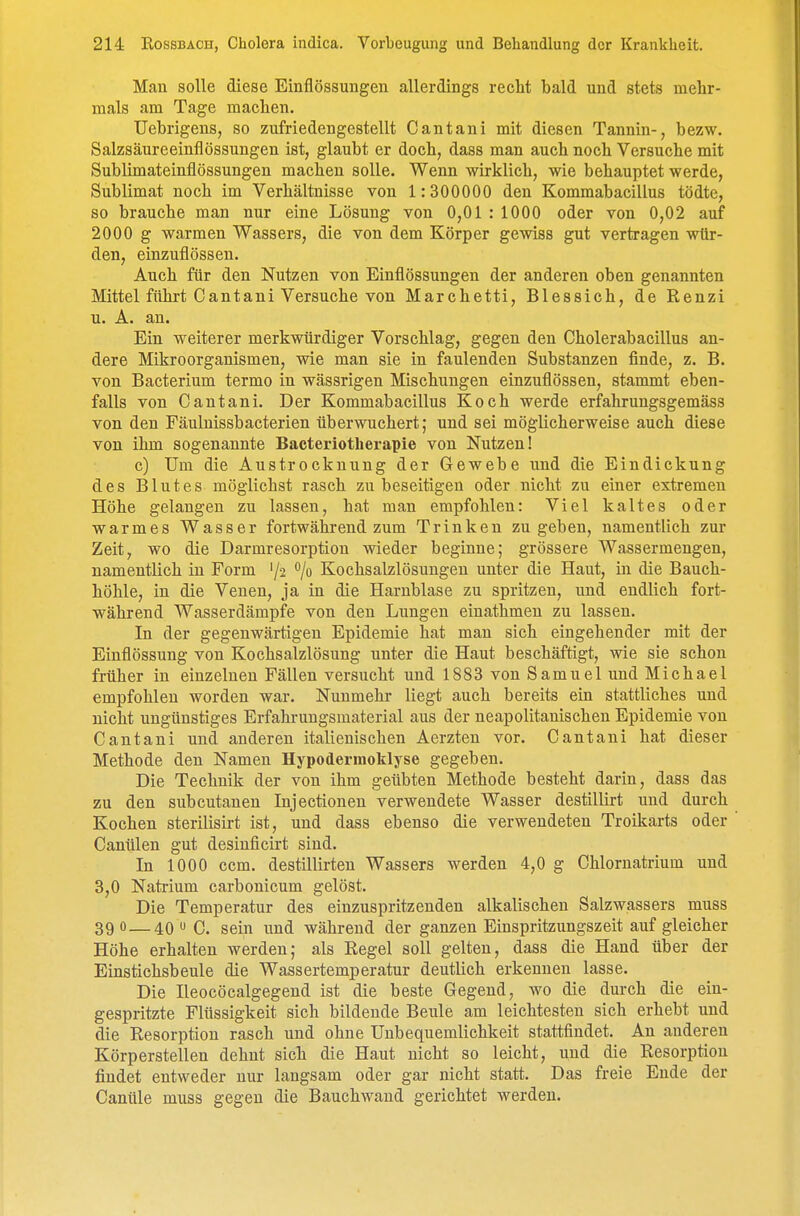 Man solle diese Einflössungen allerdings recM bald und stets mehr- mals am Tage machen. Uebrigens, so zufriedengestellt Cantani mit diesen Tannin-, bezw. Salzsäureeinflössuugen ist, glaubt er doch, dass man auch noch Versuche mit Sublimateinflössungen machen solle. Wenn wirklich, wie behauptet werde, Sublimat noch im Verhältnisse von 1:300000 den Kommabacillus tödte, so brauche man nur eine Lösung von 0,01 : 1000 oder von 0,02 auf 2000 g warmen Wassers, die von dem Körper gewiss gut vertragen wtlr- den, einzuflössen. Auch für den Nutzen von Einflössungen der anderen oben genannten Mittel führt Cantani Versuche von Marchetti, Blessich, de Renzi u. A. an. Ein weiterer merkwürdiger Vorschlag, gegen den Cholerabacillus an- dere Mikroorganismen, wie man sie in faulenden Substanzen finde, z. B. von Bacterium termo in wässrigen Mischungen einzuflössen, stammt eben- falls von Cantani. Der Kommabacillus Koch werde erfahrungsgemäss von den Fäulnissbacterien überwuchert; und sei möglicherweise auch diese von ihm sogenannte Bacteriotherapie von Nutzen! c) Um die Austrockuuug der Gewebe und die Eindickung des Blutes möglichst rasch zu beseitigen oder nicht zu einer extremen Höhe gelangen zu lassen, hat man empfohlen: Viel kaltes oder warmes Wasser fortwährend zum Trinken zugeben, namentlich zur Zeit, wo die Darmresorption wieder beginne; grössere Wassermengen, namentlich in Form '/-j 7» Kochsalzlösungen unter die Haut, in die Bauch- höhle, in die Venen, ja in die Harnblase zu spritzen, und endlich fort- während Wasserdämpfe von den Lungen einatlamen zu lassen. In der gegenwärtigen Epidemie hat man sich eingehender mit der Einflössung von Kochsalzlösung unter die Haut beschäftigt, wie sie schon früher in einzelnen Fällen versucht und 1883 von Samuel und Michael empfohlen worden war. Nunmehr liegt auch bereits ein stattliches und nicht ungünstiges Erfahruugsmaterial aus der neapolitanischen Epidemie von Cantani und anderen italienischen Aerzten vor. Cantani hat dieser Methode den Namen Hypodermoklyse gegeben. Die Technik der von ihm geübten Methode besteht darin, dass das zu den subcutanen Injectionen verwendete Wasser destillirt und durch Kochen sterilisirt ist, und dass ebenso die verwendeten Troikarts oder Canülen gut desinficirt sind. In 1000 ccm. destillirteu Wassers werden 4,0 g Chlornatrium und 3,0 Natrium carbonicum gelöst. Die Temperatur des einzuspritzenden alkalischen Salzwassers muss 39 0 — 40 » C. sein imd während der ganzen Einspritzungszeit auf gleicher Höhe erhalten werden; als Regel soll gelten, dass die Hand über der Einstichsbeule die Wassertemperatur deutlich erkennen lasse. Die Ileocöcalgegend ist die beste Gegend, wo die durch die ein- gespritzte Flüssigkeit sich bildende Beule am leichtesten sich erhebt und die Resorption rasch und ohne Unbequemlichkeit stattfindet. An anderen Körperstellen dehnt sich die Haut nicht so leicht, und die Resorption findet entweder nur langsam oder gar nicht statt. Das freie Ende der Canüle muss gegen die Bauchwaud gerichtet werden.