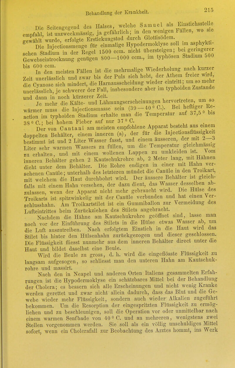 Die SeiteuR-co-end des Halses, welche Samuel als Einstichsstelle empfahl ^^^Ln.ssl,, ja gefährlich; in den wenigen Fällen, wo sie gewählt wurde, erfolgte Erstickungstod durch Glot isodem. ^ Die Injectionsmcnge für einmalige Hypodermoklyse soll im asphykti- schen Stadiim in der Regel 1500 ccm. nicht ^^^ers eigen; bei geni^^ Gewebseintrocknung genügen 800-1000 ccm., im typhosen Stadium 500 T deT meisten Fällen ist die mehrmalige Wiederholung nach kurzer Zeit unerlässlich und zwar bis der Puls sich hebt, der Athem reier wird die Cyanose sich mindert, die Harnausscheidung wieder eintritt um so mehr unerlässlich, je schwerer der Fall, insbesondere aber im typhoiden Zustande und dann in noch kürzerer Zeit. , j. i. Je mehr die Kälte- und Lähmungserscheinungen hervortreten, um so wärmer muss die Injectionsmasse sein (39-40« C.). Bei heftiger Re^ action im typhoiden Stadium erhalte man die Temperatur auf 37,5 bis 38 0 C; bei hohem Fieber auf nur 37 » C. ,, . Der von Gantani am meisten empfohlene Apparat besteht aus einem doppelten Behälter, einem inneren (a), der für die Injectionsflüssigkeit bestimmt ist und 2 Liter Wasser fasst, und einem äusseren, der mit 2—3 Liter sehr warmen Wassers zu füllen, um die Temperatur gleichmassig zu erhalten, und mit einem wollenen Lappen zu umkleiden ist. Vom inneren Behälter gehen 2 Kautschukrohre ab, 2 Meter lang, mit Hahnen dicht unter dem Behälter. Die Rohre endigen in einer mit Hahn ver- sehenen Canüle; unterhalb des letzteren mündet die Canüle m den Iroikart, mit welchem die Haut durchbohrt wird. Der äussere Behälter ist gleich- falls mit einem Hahn versehen, der dazu dient, das Wasser desselben ab- zulassen, wenn der Apparat nicht mehr gebraucht wird. Die Hülse des Troikarts ist spitzwinkelig mit der Canüle verbunden und hat einen Ver- schlusshahn. Am Troikartstilet ist ein Gummiballon zur Vermeidung des Lufteintrittes beim Zurückziehen des Stilets angebracht. Nachdem die Hähne am Kautschukrohre geöffnet sind, lasse man noch vor der Einführung des Stilets in die Hülse etwas Wasser ab, um die Luft auszutreiben. Nach erfolgtem Einstich in die Haut wird das Stilet bis hinter den Hülsenhahn zurückgezogen und dieser geschlossen. Die Flüssigkeit fliesst nunmehr aus dem inneren Behälter direct unter die Haut und bildet daselbst eine Beule. Wird die Beule zu gross, d. h. wird die eingeflösste Flüssigkeit zu langsam aufgesogen, so schliesst man den unteren Hahn am Kautschuk- rohre und massirt. Nach den in Neapel und anderen Orten Italiens gesammelten Erfah- rungen ist die Hypodermoklyse ein schätzbares Mittel bei der Behandlung der Cholera; es bessern sich alle Erscheinungen und nicht wenig Kranke werden gerettet und zwar nicht allein dadurch, dass das Blut und die Ge- webe wieder mehr Flüssigkeit, sondern auch wieder Alkalien zugeführt bekommen. Um die Resorption der eingespritzten Flüssigkeit zu ermög- lichen und zu beschleunigen, soll die Operation vor oder unmittelbar nach einem warmen Senf bade von 40 <> C. und an mehreren, wenigstens zwei Stellen vorgenommen werden. Sie soll als ein völlig unschuldiges Mittel sofort, wenn ein Cholerafall zur Beobachtung des Arztes hommt, ins Werk