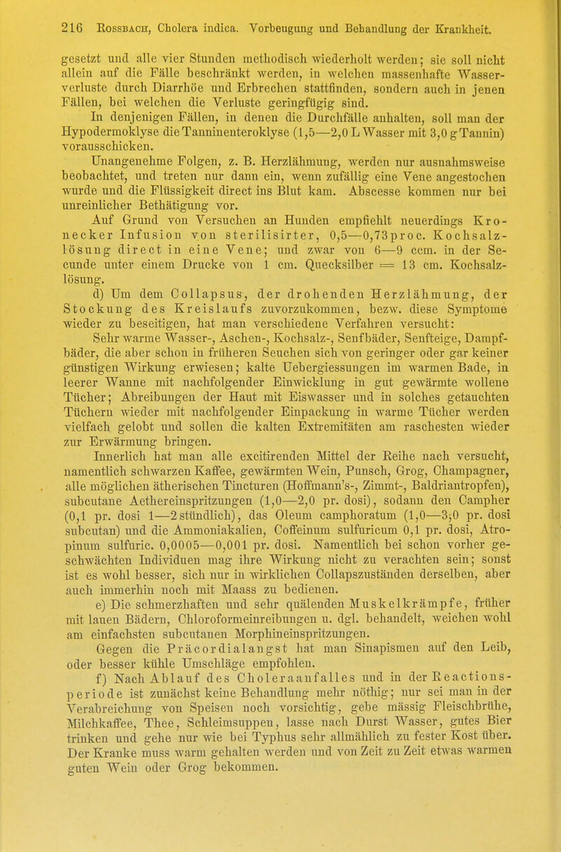 gesetzt und alle vier Stunden methodisch wiederholt werden; sie soll nicht allein auf die Fälle beschränkt werden, in welchen massenhafte Wasser- verluste durch Diarrhöe und Erbrechen stattfinden, sondern auch in jenen Fällen, bei welchen die Verluste geringfügig sind. In denjenigen Fällen, in denen die Durchfälle anhalten, soll man der Hypodermoklyse dieTanninenteroklyse (1,5—2,0 L Wasser mit 3,0gTannin) vorausschicken. Unangenehme Folgen, z. B. Herzlähmung, werden nur ausnahmsweise beobachtet, und treten nur dann ein, wenn zufällig eine Vene angestochen wurde und die Flüssigkeit direct ins Blut kam. Abscesse kommen nur bei unreinlicher Bethätigung vor. Auf Grund von Versuchen an Hunden empfiehlt neuerdings Kro- necker Infusion von sterilisirter, 0,5—0,73proc. Kochsalz- lösung direct in eine Vene; und zwar von 6—9 ccm. in der Se- cunde unter einem Drucke von 1 cm. Quecksilber =13 cm. Kochsalz- lösung. d) Um dem Collapsus, der drohenden Herzlähmung, der Stockung des Kreislaufs zuvorzukommen, bezw. diese Symptome wieder zu beseitigen, hat man verschiedene Verfahren versucht: Sehr warme Wasser-, Aschen-, Kochsalz-, Senfbäder, Senfteige, Dampf- bäder, die aber schon in früheren Seuchen sich von geringer oder gar keiner günstigen Wirkung erwiesen; kalte Uebergiessungen im warmen Bade, in leerer Wanne mit nachfolgender Einwicklung in gut gewärmte wollene Tücher; Abreibungen der Haut mit Eiswasser und in solches getauchten Tüchern wieder mit nachfolgender Einpackung in warme Tücher werden vielfach gelobt und sollen die kalten Extremitäten am raschesten wieder zur Erwärmung bringen. Innerlich hat man alle excitirenden Mittel der Reihe nach versucht, namentlich schwarzen Kaffee, gewärmten Wein, Punsch, Grog, Champagner, alle möglichen ätherischen Tiucturen (Hofimann's-, Zimmt-, Baldriantropfen), subcutane Aethereinspritzuugen (1,0—2,0 pr. dosi), sodann den Campher (0,1 pr. dosi 1—2stündlich), das Oleum camphoratum (1,0—3j0 pr. dosi subcutan) und die Ammoniakalien, Coffeinum sulfuricum 0,1 pr. dosi, Atro- pinum sulfuric. 0,0005—0,001 pr. dosi. Namentlich bei schon vorher ge- schwächten Individuen mag ihre Wirkung nicht zu verachten sein; sonst ist es wohl besser, sich nur in wirklichen Collapszuständen derselben, aber auch immerhin noch mit Maass zu bedienen. e) Die schmerzhaften und sehr quälenden Muskelkrämpfe, früher mit lauen Bädern, Chloroformeinreibungen u. dgl. behandelt, weichen wohl am einfachsten subcutanen Morphineinspritzungen. Gegen die Präcor dialang st hat man Sinapismen auf den Leib, oder besser kühle Umschläge empfohlen. f) Nach Ablauf des Choleraanfalles und in der Reactions- p e r i 0 d e ist zunächst keine Behandlung mehr nöthig; nur sei man in der Verabreichung von Speisen noch vorsichtig, gebe mässig Fleischbrühe, Milchkaffee, Thee, Schleimsuppen, lasse nach Durst Wasser, gutes Bier trinken und gehe nur wie bei Typhus sehr allmählich zu fester Kost über. Der Kranke muss warm gehalten werden und von Zeit zu Zeit etwas warmen guten Wein oder Grog bekommen.
