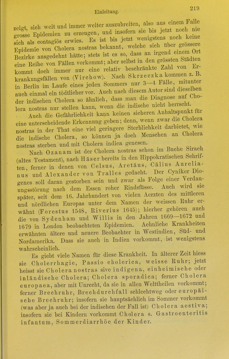 Einleitung. .eio-t sicli weit und immer weiter auszubreiten, also aus einem Falle Zie tiäemie. zu erzeugen, und insofern sie bis jetzt noch me ^oh als coniro-iös erwies. Es ist bis jetzt wenigstens nocb keine M;mie vo^C^^^^^^^^^ nostras bekannt, welche sieb über grossere S irle ausgedehnt hätte; stets ist es so, dass an n-gend einem Ort iL ^on Fällen vorkommt; aber in den gi.^^^^^^^ kommt doch immer nur eine relativ beschrankte Zahl von Li krankungsfällen von (Virchow). Nach Skrzeczka kommen z B. bS m Laufe eines jeden Sommers nur 3-4 Fälle mitunter auch einmal ein tödtlicher vor. Auch nach diesem Autor sind diese^en der indischen Cholera so ähnlich, dass man die D^^ff lera nostras nur stellen kann, wemi die indische ^'f ^ '^ ^^. Auch die Gefährlichkeit kann keinen sicheren Anhaltspunkt iui eine unterscheidende Erkennung geben; denn, wenn zwar die Cholera nostras in der That eine viel geringere Sterblichkeit darbiete , ™ die indische Cholera, so können ja doch Menschen an Choleia nostras sterben und mit Cholera indica genesen. Nach Ozanam ist der Cholera nostras schon im Buche Siracti (altes Testament), nach Häser bereits in den Hippokratischen Schrit- ten, ferner in denen von Celsus, Aretäus, Cälius Ajirelia- nus und Alexander von Tralles gedacht. Der Cyniker Dio- genes soll daran gestorben sein und zwar als Folge einer Verdau- ungsstörung nach dem Essen roher Rindsftisse. Auch wird sie später, seit dem 16. Jahrhundert von vielen Aerzten des mittleren und nördlichen Europas unter dem Namen der weissen Ruhr er- wähnt (Forestus 1548, Riverius 1645); hierher gehören auch die von Sydenham und Willis in den Jahren 1669—1672 und 1679 in London beobachteten Epidemien. Aehnliche Krankheiten erwähnten ältere und neuere Beobachter in Westindien, Süd- und Nordamerika. Dass sie auch in Indien vorkommt, ist wenigstens wahrscheinlich. Es giebt viele Namen für diese Krankheit. Li älterer Zeit hiess sie Cholerrhagie, Passio cholerica, weisse Ruhr; jetzt heisst sie Cholera nostras sive indigena, einheimische oder inländische Cholera; Cholera sporadica; ferner Cholera europaea, aber mit Unrecht, da sie in allen Welttheilen vorkommt; ferner Brechruhr, Brechdurchfall schlechtweg oder europäi- sche Brechruhr; insofern sie hauptsächlich im Sommer vorkommt (was aber ja auch bei der indischen der Fall ist) Cholera aestiva; insofern sie bei Kindern vorkommt Cholera s. Gastroenteritis infantum, Sommerdiarrhöe der Kinder.