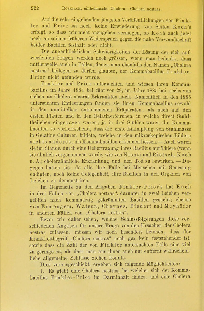 Auf die sehr eingelienden jüngsten Veröffentlichungen von Fin li- ier und Prior ist noch keine Erwiederung von Seiten Koch's erfolgt, so dass wir nicht anzugeben vermögen, ob Koch auch jetzt noch an seinem früheren Widerspruch gegen die nahe Verwandtschaft beider Bacillen festhält oder nicht. Die augenblicklichen Schwierigkeiten der Lösung der sich auf- werfenden Fragen werden noch grösser, wenn man bedenkt, dass mittlerweile auch in Fällen, denen man ebenfalls den Namen „Cholera nostras beilegen zu dürfen glaubte, der Kommabacillus Finkler- Prior nicht gefunden wurde. Finkler und Prior untersuchten und wiesen ihren Komma- bacillus im Jahre 1884 bei fünf von 29, im Jahre 1885 bei sechs von sieben an Cholera nostras Erkrankten nach. Namentlich in den 1885 untersuchten Entleerungen fanden sie ihren Kommabacillus sowohl in den unmittelbar entnommenen Pi'äparaten, als auch auf den ersten Platten und in den Gelatiner Öhr chen, in welche direct Stuhl- theilchen eingetragen waren; ja in drei Stühlen waren die Komma- bacillen so vorherrschend, dass die erste Einimpfung von Stuhlmasse in Gelatine Culturen bildete, welche in den mikroskopischen Bildern nichts anderes, als Kommabacillen erkennen Hessen. —Auch waren sie im Staude, durch eine Uebertragung ihres Bacillus auf Thiere (wenn sie ähnlich vorgenommen wurde, wie von Nicati und Rietsch,Koch u. A.) choleraähnliche Erkrankung und den Tod zu bewirken.—Da- gegen hatten sie, da alle ihre Fälle bei Menschen mit Genesung- en digten, noch keine Gelegenheit, ihre Bacillen in den Organen von Leichen zu demonstriren. Im Gegensatz zu den Angaben Finkler-Prior's hat Koch in drei Fällen von „Cholera nostras, darunter in zwei Leichen ver- geblich nach kommaartig gekrümmten Bacillen gesucht; ebenso vanErmengem, Watson, Cheynes, Biedert und Meyhöfer in anderen Fällen von „Cholera nostras. Bevor wir daher sehen, welche Schlussfolgerungen diese ver- schiedenen Angaben für unsere Frage von den Ursachen der Cholera nostras zulassen, müssen wir noch besonders betonen, dass der Krankheitbegriff „Cholera nostras noch gar kein feststehender ist, sowie dass die Zahl der von Finkler untersuchten Fälle eine viel zu geringe ist, als dass man aus ihnen auch nur entfernt wahrschein- liche allgemeine Schlüsse ziehen könnte. Dies vorausgeschickt, ergeben sich folgende Möglichkeiten: 1. Es giebt eine Cholera nostras, bei welcher sich der Komma- bacillus Finkler-Prior im Darminhalt findet, und eine Cholera