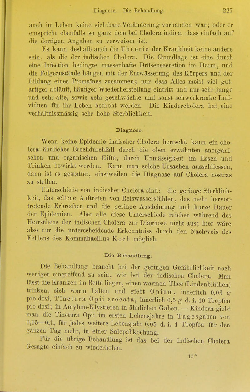 auch im Leben keine sichtbare Veränclenmg vorhanden war; oder er entspricht ebenfalls so ganz dem bei Cholera indica, dass einfach auf die dortigen Angaben zu verweisen ist. Es kann deshalb auch die Theorie der Krankheit keine andere sein, als die der indischen Cholera. Die Grundlage ist eine durch eine Infection bedingte massenhafte Driisensecretion im Darm, und die Folgezustände hängen mit der Entwässerung des Körpers und der Bildung eines Ptomaines zusammen; nur dass Alles meist viel gut- artiger abläuft, häufiger Wiederherstellung eintritt und nur sehr junge und sehr alte, sowie sehr geschwächte und sonst schwerkranke Indi- viduen für ihr Leben bedroht werden. Die Kindercholera hat eine verhältnissmässig sehr hohe Sterblichkeit. Diagnose. Wenn keine Epidemie indischer Cholera herrscht, kann ein Cho- lera - ähnlicher Brechdurchfall durch die oben erwähnten anorgani- schen und organischen Gifte, durch Unmässigkeit im Essen und Trinken bewirkt werden. Kann man solche Ursachen ausschliessen, dann ist es gestattet, einstweilen die Diagnose auf Cholera nostras zu stellen. Unterschiede von indischer Cholera sind: die geringe Sterblich- keit, das seltene Auftreten von Eeiswasserstühlen, das mehr hervor- tretende Erbrechen und die geringe Ausdehnung und kurze Dauer der Epidemien. Aber alle diese Unterschiede reichen während des Herrschens der indischen Cholera zur Diagnose nicht aus; hier wäre also nur die unterscheidende Erkenntniss durch den Nachweis des Eehlens des Kommabacillus Koch möglich. Die Behandlung. Die Behandlung braucht bei der geringen Gefährlichkeit noch weniger eingreifend zu sein, wie bei der indischen Cholera. Mau lässt die Kranken im Bette liegen, einen warmen Thee (Lindenbliithen) trinken, sich warm halten und giebt Opium, innerlich 0,03 g pro dosi, Tinctura Opii crocata, innerlich 0,5 g d. i. 10 Tropfen pro dosi; in Amylum-Klystieren in ähnlichen Gaben. — Kindern giebt man die Tinctura Opii im ersten Lebensjahre in Tag es gaben von 0,05—0,1, für jedes weitere Lebensjahr 0,05 d. i. 1 Tropfen für den ganzen Tag mehr, in einer Salepabkochung. Für die übrige Behandlung ist das bei der indischen Cholera Gesagte einfach zu wiederholen. 15*