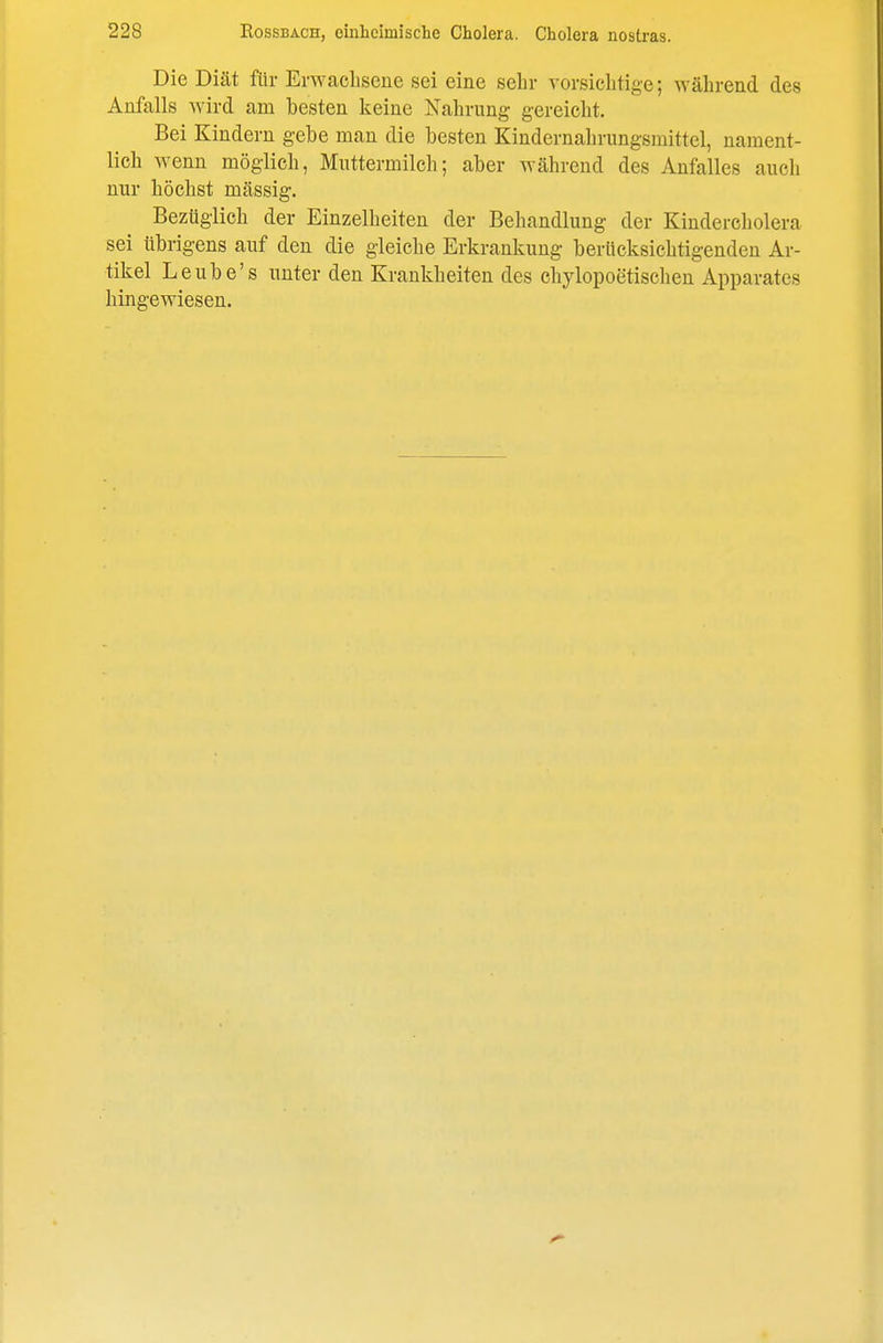 Die Diät für Erwaeliscue sei eine sehr vovsicbtige; während des Anfalls wird am besten keine Nahrung gereicht. Bei Kindern gebe man die besten Kindernahrungsmittel, nament- lich wenn möglich, Muttermilch; aber während des Anfalles auch nur höchst massig. Bezüglich der Einzelheiten der Behandlung der Kindercholera sei übrigens auf den die gleiche Erkrankung berücksichtigenden Ar- tikel Leube's unter den Krankheiten des chylopoetischen Apparates hingewiesen.
