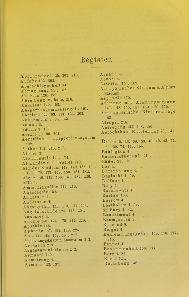 Eegister. Abführmittel 125. 203. 210. Abfuhr 102. 202. Abgeschlagenheit 143. Abmagerung 147. 152. Abortus 126, 179. Abreibungen, kalte, 216. Abscesse 149. 152, Absperrungsmaassregeln 191. Abtritte 92. 103. 114. 123. 202. Ackermann 3. 85. 143. Acland 3. Adams 3. 137. Aerzte 89. 90. 201. Aerztliches Inspectionssystem 192. Aether 212. 216. 217. Albers 3. Albuminurie 144. 174. Alexander von Tralles 219, Algides Stadium 147, 149. 153. 169. 170. 172. 177. 179. 180. 181. 182. Älgor 146. 147. 150. 151. 182, 226. A116 4. Ammoniakalien 212, 216. Anästhesie 152. Anderson 4. Anderssen 4. Angstgefühl 146. 170, 177. 226. Angstzustände 125. 145. 204. Annesley 4. Anurie 150. 174. 175. 217. 226. Apathie 146. Aphonie 147. 151. 178. 226. Appetit 145. 152. 167. 217. Aqua amygdalarum amararum 212. Aretaeus 219, Argentum nitricum 212, Armanni 140. Armstrong 4. Armuth 123. 137. Arnaud 4, Arnott 4. Arterien 157. 169. Äsphyktisches Stadium s. Algides Stadium. Asphyxie 179. Athmung und Athmungsorgane 147, 148. 150. 157, 159. 170. 179. Atmosphärische Niederschläge 103. Atropin 216, Aufregung 147. 148. 150. Autochthone Entstehung 28. 141, Babes 9. 33. 38. 39, 40, 42. 43, 47, 53. 60, 74. 140. 155, Babington 4. Bacteriotherapie 214. Bäder 216. 217. Bär 4. Bärensprung 4. Baginski 4. 59. Balfour 4. Baly 4, Barchewitz 4, Barlow 153, Barrow 4. Bartholow 4. 59. de Bary 4. 32. Baudrimont 4, Baumgarten 9, Behrend 8, Beigel 4, Beklemmungsgefühl 146, 170, 177. 216, Bennet 4. Benommenheit 150, 177, Berg 4. 85. Beruf 124. Betäubung 148.
