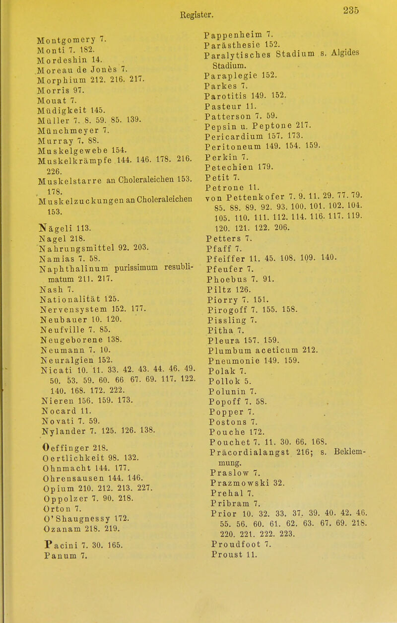 Montgomery 7. Monti 7. 182. Mordeshin 14. Moreau de Jones 7. Morphium 212. 216. 217. Morris 97. Mouat 7. Müdigkeit 145. Müller 7. 8. 59. 85. 139. Münchmeyer 7. Murray 7. 88. Muskelgewebe 154. Muskelkrämpfe 144. 146. 178. 216. 226. Muskelstarre an Choleraleichen 153. 178. Muskelzuckungen an Choleraleichen 153. Nägeli 113. Nagel 218. Nahrungsmittel 92. 203. Namias 7. 58. Naphthalinum purissimum resubli- matum 211. 217. Nash 7. Nationalität 125. Nervensystem 152. 177, Neubauer 10. 120. Neufville 7. 85. Neugeborene 138. Neumann 7. 10. Neuralgien 152. Nicati 10. 11. 33. 42. 43. 44. 46. 49. 50. 53. 59. 60. 66 67. 69. 117. 122. 140. 168. 172. 222. Nieren 156. 159. 173. Nocard 11. Novati 7. 59. Nylander 7. 125. 126. 138. Oeffinger 218. Oertlichkeit 98. 132. Ohnmacht 144. 177. Ohrensausen 144. 146. Opium 210. 212. 213. 227. Oppolzer 7. 90. 218. Orton 7. O'Shaugnessy 172. Ozanam 218. 219. Pacini 7. 30. 165. Panum 7. Pappenheim 7. Parästhesie 152. Paralytisches Stadium s. Algides Stadium. Paraplegie 152. Parkes 7. Parotitis 149. 152. Pasteur 11. Patterson 7. 59. Pepsin u. Peptone 217. Pericardium 157. 173. Peritoneum 149. 154. 159. Perkin 7. Petechien 179. Petit 7. Petrone 11. von Pettenkofer 7. 9. 11. 29. 77. 79. 85. 88. 89. 92. 93. 100. 101. 102. 104. 105. HO. III. 112. 114. 116. 117. 119. 120. 121. 122. 206. Petters 7. Pfaff 7. Pfeiffer 11. 45. 108. 109. 140. Pfeufer 7. Phoebus 7. 91. Piltz 126. Piorry 7. 151. Pirogoff 7. 155. 158. Pissling 7. Pitha 7. Pleura 157. 159. Plumbum aceticum 212. Pneumonie 149. 159. Polak 7. Pollok 5. Polunin 7. Popoff 7. 58. Popper 7. Postons 7. Pouche 172. Pouchet 7. 11. 30. 66. 168. Präcordialangst 216; s. Beklem- mung. Praslow 7. Prazmowski 32. Prehal 7. Pribram 7. Prior 10. 32. 33. 37. 39. 40. 42. 46. 55. 56. 60. 61. 62. 63. 67. 69. 218. 220. 221. 222. 223. Proudfoot 7. Proust 11.