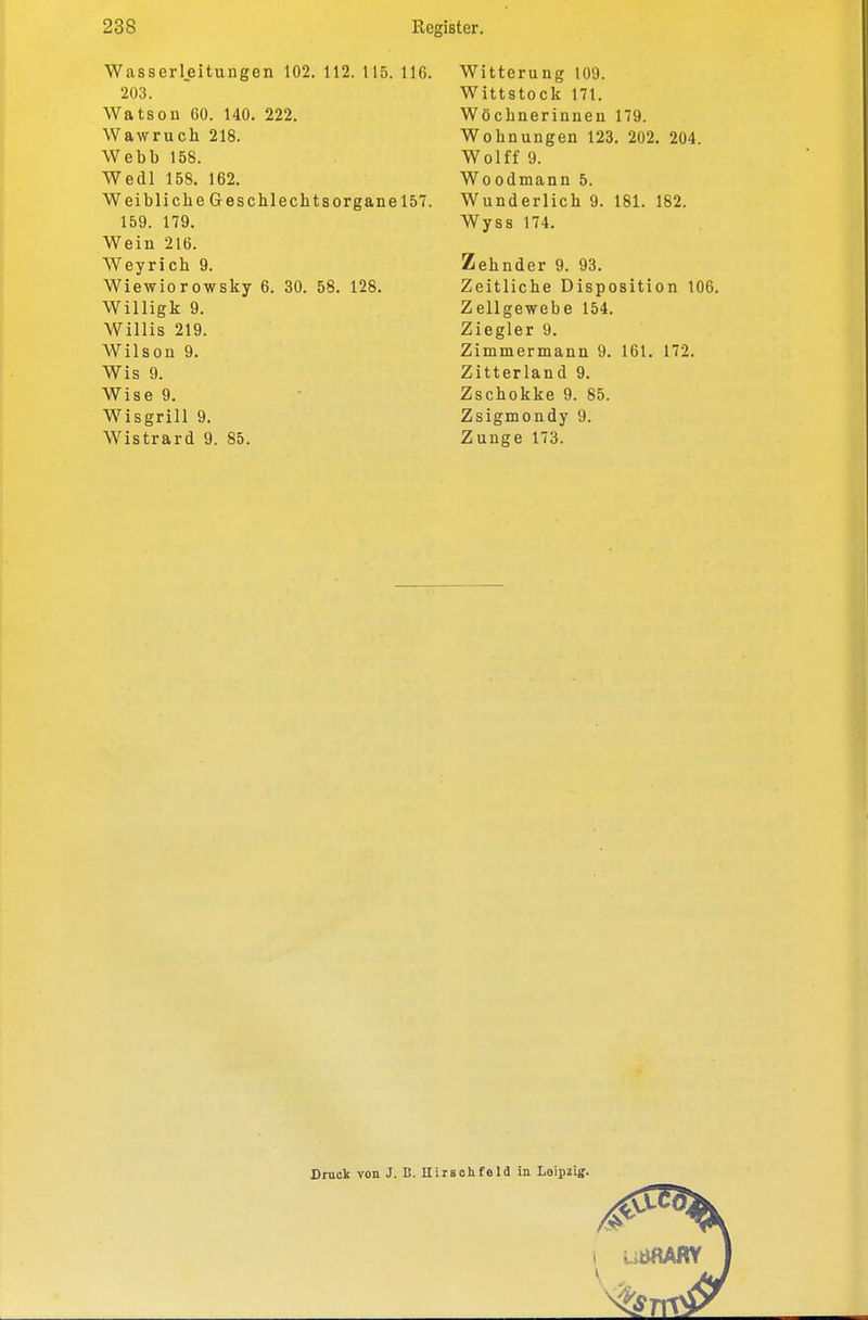 Wasserl.eitungen 102. 112. 115. 116. 203. Watson 60. 140. 222. Wawruch 218. Webb 158. Wedl 158. 162. Weibliche Geschlechtsorgane 157. 159. 179. Wein 216. Weyrich 9. Wiewiorowsky 6. 30. 58. 128. Willigk 9. Willis 219. Wilson 9. Wis 9. Wise 9. Wisgrill 9. Wistrard 9. 85. Witterung 109. Wittstock 171. Wöchnerinnen 179. Wohnungen 123. 202. 204. Wolff 9. Woodmann 5. Wunderlich 9. 181. 182. Wyss 174. Zehnder 9. 93. Zeitliche Disposition 106. Zellgewebe 154. Ziegler 9. Zimmermann 9. 161. 172. Zitterland 9. Zschokke 9. 85. Zsigmondy 9. Zunge 173. Oruclc von J. B. Hiisohfeld in Leipzig.