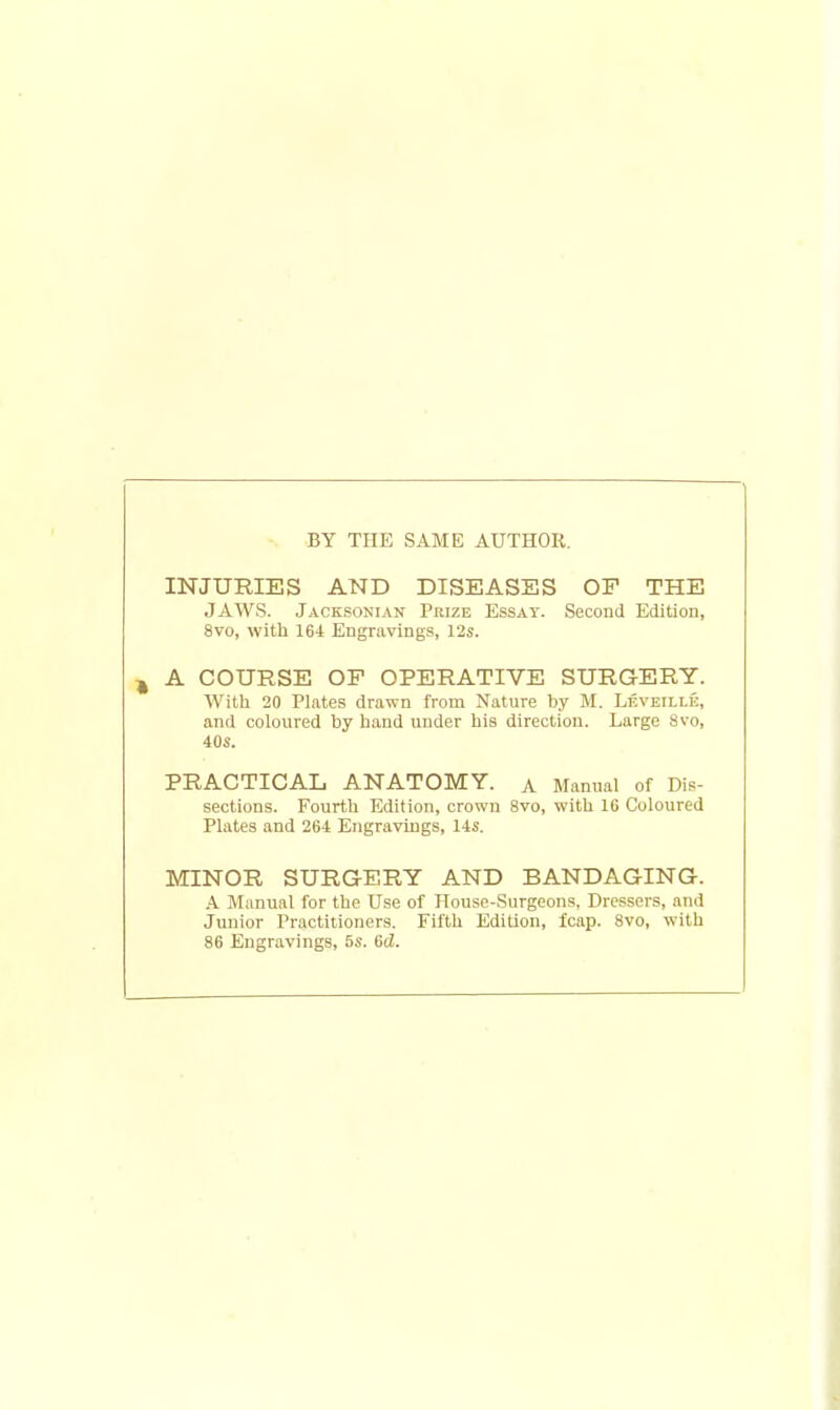 INJURIES AND DISEASES OF THE JAWS. Jacksonian Prize Essay. Second Edition, 8vo, with 164 Engravings, 12s. A COURSE OP OPERATIVE SURGERY. With 20 Plates drawn from Nature by M. Leveili.k, and coloured by hand under his direction. Large Svo, 40S. PRACTICAL ANATOMY. A Manual of Dis- sections. Fourth Edition, crown 8vo, with 16 Coloured Plates and 264 Engravings, 14s. MINOR SURGERY AND BANDAGING. A Manual for the Use of House-Surgeons, Dressers, and Junior Practitioners. Fifth Edition, fcap. 8vo, with 86 Engravings, 5s. 6cZ.