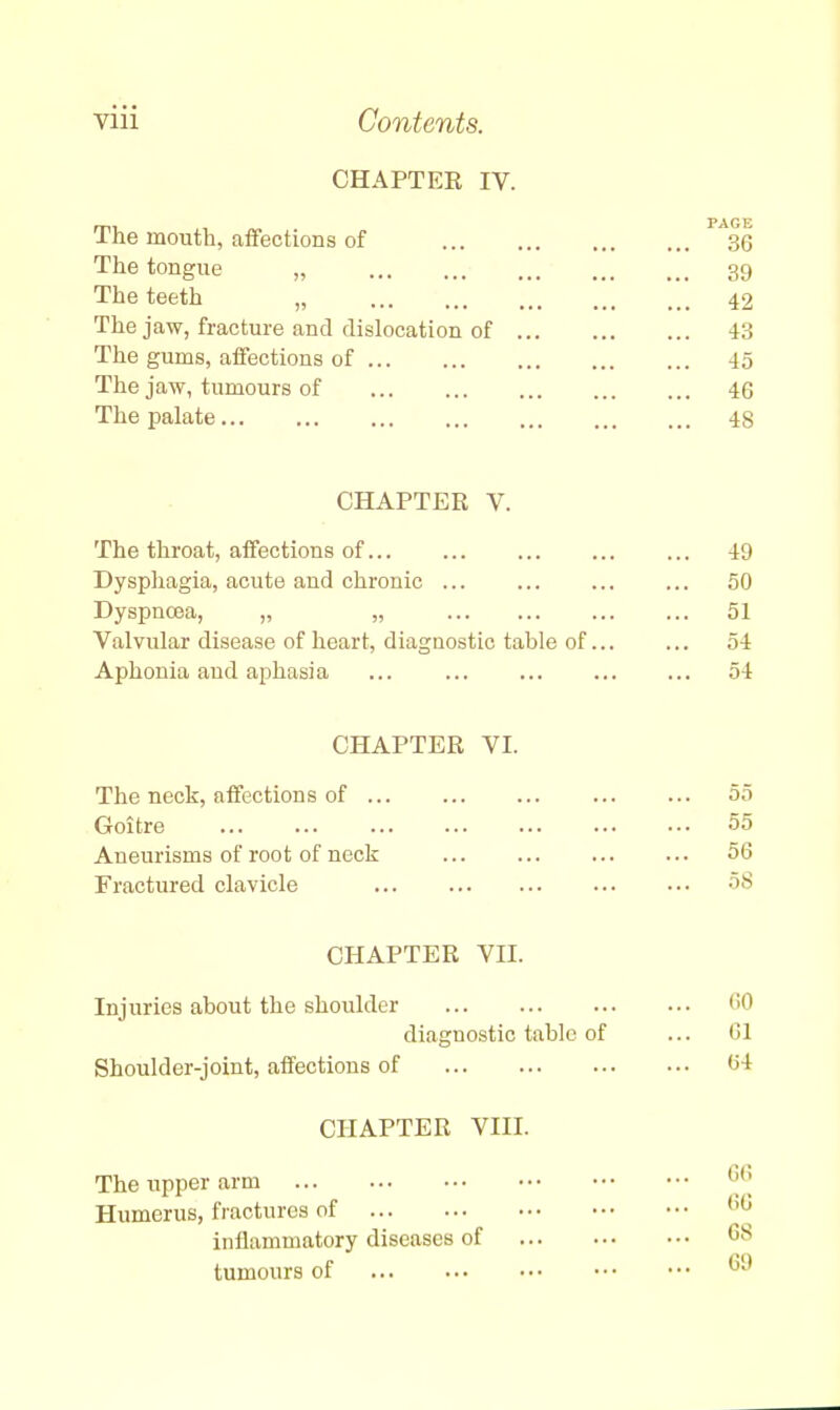 CHAPTER IV. The mouth, affections of 1A3C The tongue „ 39 The teeth „ 42 The jaw, fracture and dislocation of 43 The gums, affections of 45 The jaw, tumours of 46 The palate 48 CHAPTER V. The throat, affections of 49 Dysphagia, acute and chronic ... ... ... ... 50 Dyspnoea, „ „ 51 Valvular disease of heart, diagnostic table of... ... 54 Aphonia and aphasia 54 CHAPTER VI. The neck, affections of 55 Goitre 55 Aneurisms of root of neck 56 Fractured clavicle 58 CHAPTER VII. Injuries about the shoulder 'i'1 diagnostic table of ... 61 Shoulder-joint, affections of (54 CHAPTER VIII. The upper arm °6 Humerus, fractures of M^ inflammatory diseases of GS tumours of °