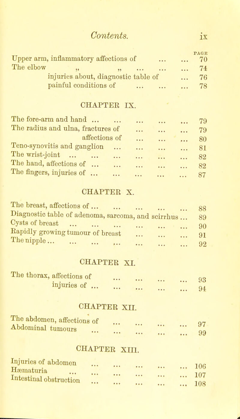 Upper arm, inflammatory affections of The elbow „ „ ... . injuries about, diagnostic table of painful conditions of PAGE 70 74 76 78 CHAPTER IX. The fore-arm and hand The radius and ulna, fractures of affections of Teno-synovitis and ganglion The wrist-joint The hand, affections of The fingers, injuries of CHAPTER X. The breast, affections of Diagnostic table of adenoma, sarcoma, and scirrhus Cysts of breast Rapidly growing tumour of breast The nipple CHAPTER XI. The thorax, affections of injuries of CHAPTER XII. The abdomen, affections of Abdominal tumours CHAPTER XIII. Injuries of abdomen Hematuria Intestinal obstruction 79 79 80 81 82 82 87 88 89 90 91 92 93 94 97 99 106 107 108