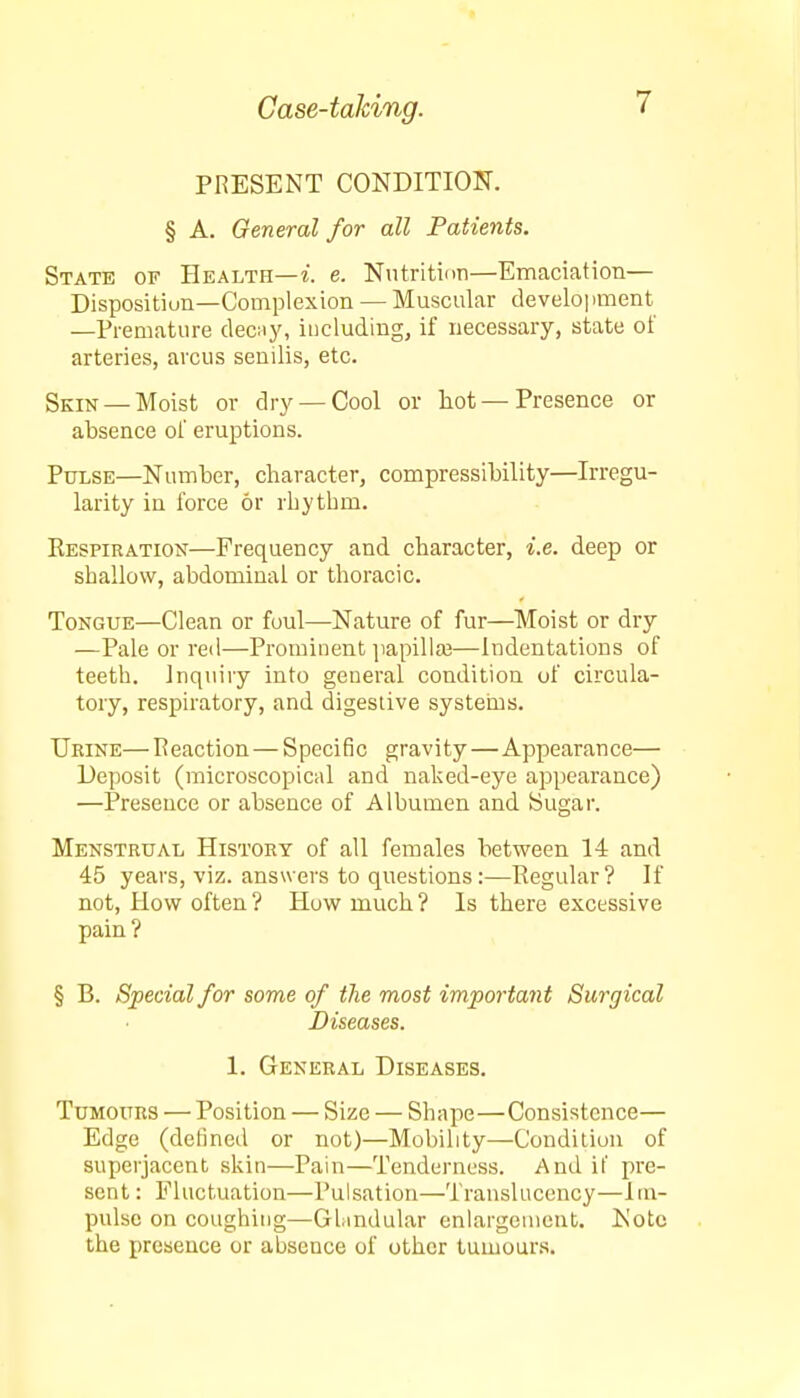 PRESENT CONDITION. § A. General for all Patients. State of Health—i. e. Nutrition—Emaciation— Disposition—Complexion — Muscular development —Premature decay, including, if necessary, state of arteries, arcus senilis, etc. Skin — Moist or dry —Cool or hot — Presence or absence of eruptions. Pulse—Number, character, compressibility—Irregu- larity in force or rhythm. Respiration—Frequency and character, i.e. deep or shallow, abdominal or thoracic. Tongue—Clean or foul—Nature of fur—Moist or dry —Pale or red—Prominent papillae—Indentations of teeth. Inquiry into general condition of circula- tory, respiratory, and digestive systems. Urine—Reaction — Specific gravity—Appearance— Deposit (microscopical and naked-eye appearance) —Presence or absence of Albumen and Sugar. Menstrual History of all females between 14 and 45 years, viz. answers to questions:—Regular? If not, How often? How much? Is there excessive pain? § B. Special for some of the most important Surgical Diseases. 1. General Diseases. Tumours — Position — Size — Shape—Consistence— Edge (defined or not)—Mobility—Condition of superjacent skin—Pain—Tenderness. And if pre- sent : Fluctuation—Pulsation—Translucency—Im- pulse on coughing—Gfindular enlargement. Note the presence or absence of other tumours.