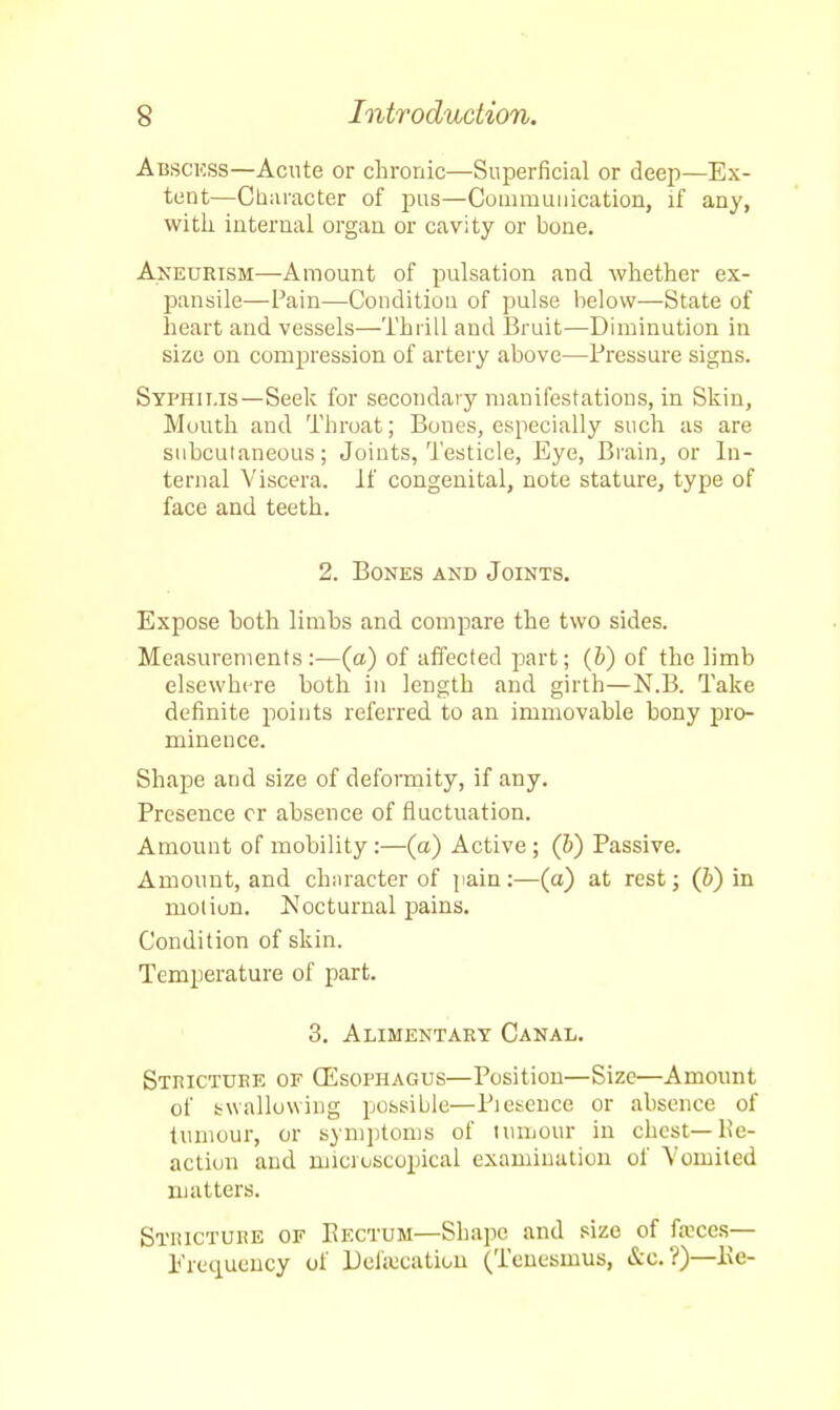 Abscess—Acute or chronic—Superficial or deep—Ex- tent—Character of pus—Communication, if any, with internal organ or cavity or bone. Aneurism—Amount of pulsation and whether ex- pansile—Pain—Condition of pulse below—State of heart and vessels—Thrill and Bruit—Diminution in size on compression of artery above—Pressure signs. Syphilis—Seek for secondary manifestations, in Skin, Mouth and Throat; Boues, especially such as are subcutaneous; Joints, Testicle, Eye, Brain, or In- ternal Viscera. If congenital, note stature, type of face and teeth. 2. Bones and Joints. Expose both limbs and compare the two sides. Measurements:—(a) of affected part; (b) of the limb elsewhere both in length and girth—N.B. Take definite points referred to an immovahle bony pro- minence. Shape and size of deformity, if any. Presence cr absence of fluctuation. Amount of mobility:—(a) Active ; (b) Passive. Amount, and character of pain:—(a) at rest; (b) in motiun. Nocturnal pains. Condition of skin. Temperature of part. 3. Alimentary Canal. Stricture of (Esophagus—Position—Size—Amount of swallowing possible—Piescuce or absence of tumour, or symptoms of tumour in chest—He- action and microscopical examination of Vomited matters. Stricture of Eectum—Shape and size of fa?ces— Frequency of Defalcation (Tenesmus, &c.?)—l\e-