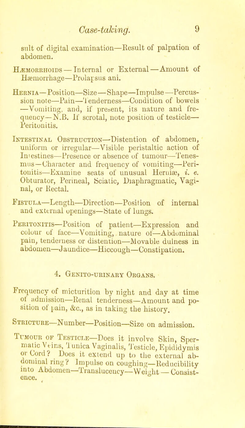 suit of digital examination—Eesult of palpation of abdomen. Hemorrhoids — Internal or External—Amount of Haemorrhage—Prolapsus ani. Hernia—Position—Size—Shape—Impulse —Percus- sion note—Pain—Tenderness—Condition of bowels —Vomiting, and, if present, its nature and fre- quency— JN.B. If scrotal, note position of testicle— Peritonitis. Intestinal Obstruction—-Distention of abdomen, uniform or irregular—Visible peristaltic action of Intestines—Presence or absence of tumour—Tenes- mus—Character and frequency of vomiting—Peri- tonitis—Examine seats of unusual Hernia?, i. e. Obturator, Perineal, Sciatic, Diaphragmatic, Vagi- nal, or Kectal. Fistula—Length—Direction—Position of internal and external openings—State of lungs. Peritonitis—Position of patient—Expression and colour of face—Vomiting, nature of—Abdominal pain, tenderness or distention—Movable dulness in abdonien—J aundice—Hiccough—Constipation. 4. Genito-urinary Organs. Frequency of micturition by night and day at time of admission—Renal tenderness—Amount and po- sition of ijain, &c., as in taking the history. Stricture—Number—Position—Size on admission. Tumour of Testicle—Does it involve Skin, Sper- matic Veins, Tunica Vaginalis, Testicle, Epididymis or Cord? Does it extend up to the external ab- dominal ring ? Impulse on coughing—lleducibility into Abdomen—Transluceucy—Wei-ht — Consist- ence.
