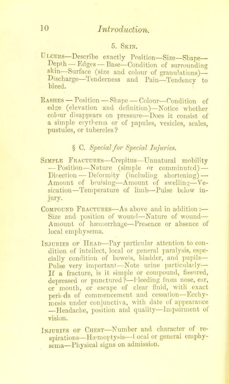 5. Skin. Dloees—Describe exactly Position—Size—Shape— Depth —Edges —Base—Condition of surrounding skin—Surface (size and colour of granulations)— Discharge—Tenderness and Pain—Tendency to bleed. Rashes — Position — Shape — Colour—Condition of edaie (elevation and definition)—Notice whether colour disappears on pressure—Does it consist of a simple erythema or of papules, vesicles, scales, pustules, or tubercles ? § C. Special for Special Injuries. Simple Fractures—Crepitus—Unnatural mohility — Position—Nature (simple or comminuted) — Direction — Deformity (including shortening) — Amount of bruising—Amount of swelling—Ve- sication—Temperature of limb—Pulse below in- jury. Compound Fractures—As above and in addition:— Size and position of wound—Nature of wound— Amount of hemorrhage—Presence or absence of local emphysema. Injuries of Head—Pay particular attention to con- dition of intellect, local or general paralysis, espe- cially condition of bowels, bladder, and pupils— Pulse very important—Note urine particularly— If a fracture, is it simple or compound, fissured, depressed or punctured?—Bleeding from nose, ear, or mouth, or escape of clear fluid, with exact peril ds of commencement and cessation—Ecchy- mosis under conjunctiva, with date of appearance —Headache, position and quality—Impairment of vision. Injuries of Chest—Number and character of re- spirations—Hsemoptysis—I ocal or general emphy- sema—Physical signs on admission.