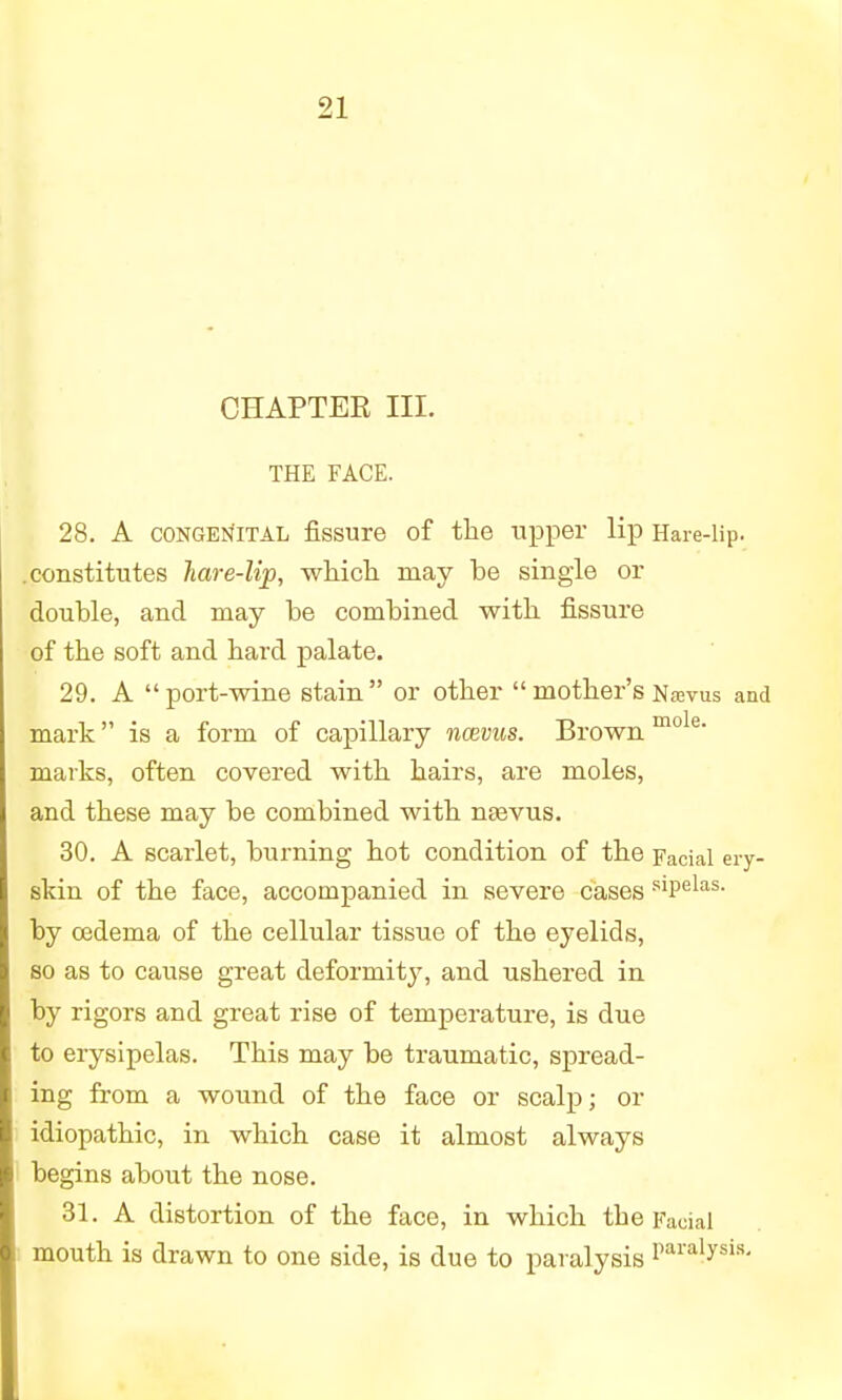 CHAPTER III. THE FACE. 28. A CONGENITAL fissure of the upper lip Hare-lip. .constitutes hare-lip, which may be single or double, and may be combined with fissure of the soft and hard palate. 29. A port-wine stain or other  mother's Navus and mark is a form of capillary ncevus. Brown mole' marks, often covered with hairs, are moles, and these may be combined with nrevus. 30. A scarlet, burning hot condition of the Facial ery- skin of the face, accompanied in severe cases siPelas- by oedema of the cellular tissue of the eyelids, so as to cause great deformity, and ushered in by rigors and great rise of temperature, is due to erysipelas. This may be traumatic, spread- ing from a wound of the face or scalp; or idiopathic, in which case it almost always begins about the nose. 31. A distortion of the face, in which the Facial mouth is drawn to one side, is due to paralysis Paralysis-