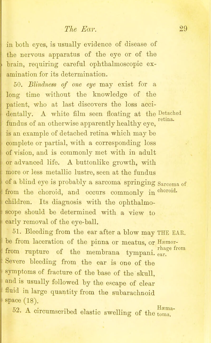 in both eyes, is usually evidence of disease of the nervous apparatus of the eye or of the brain, requiring careful ophthalmoscopic ex- amination for its determination. 50. Blindness of one eye may exist for a long time without the knowledge of the patient, who at last discovers the loss acci- dentally. A white film seen floating at the Detached fundus of an otherwise apparently healthy eye, is an example of detached retina which may be complete or partial, with a corresponding loss of vision, and is commonly met with in adult or advanced life. A buttonlike growth, with more or less metallic lustre, seen at the fundus of a blind eye is probably a sarcoma springing Sarcoma of from the choroid, and occurs commonly in ''h01'0^- children. Its diagnosis with the ophthalmo- scope should be determined with a view to early removal of the eye-ball. 51. Bleeding from the ear after a blow may THE EAR. be from laceration of the pinna or meatus, or Hsemor- from rupture of the membrana tympani. ear?6 fl°m Severe bleeding from the ear is one of the symptoms of fracture of the base of the skull, and is usually followed by the escape of clear fluid in large quantity from the subarachnoid space (18). 52. A circumscribed elastic swelling of the tomT