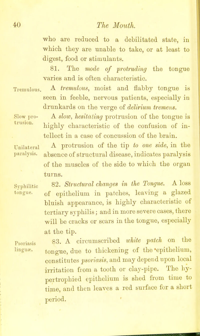 who are reduced to a debilitated state, in which, they are unable to take, or at least to digest, food or stimulants. 81. The mode of protruding the tongue varies and is often characteristic. Tremulous. A tremulous, moist and flabby tongue is seen in feeble, neivous patients, especially in drunkards on the verge of delirium tremens. Slow pro- A slow, hesitating protrusion of the tongue is iusion. highly characteristic of the confusion of in- tellect in a case of concussion of the brain. Unilateral A protrusion of the tip to one side, in tbe paralysis, absence of structural disease, indicates paralysis of the muscles of tbe side to which the organ turns. Syphilitic 82. Structural changes in the Tongue. A loss tongue. 0f epithelium in patches, leaving a glazed bluish appearance, is highly characteristic of tertiary syphilis; and in more severe cases, there will be cracks or scars in the tongue, especially at the tip. Psoriasis 83. A circumscribed white patch on the linguae. tongue, due to thickening of the 'epithelium, constitutes psoriasis, and may depend upon local irritation from a tooth or clay-pipe. The hy- pertrophied epithelium is shed from time to time, and then leaves a red surface for a short period.