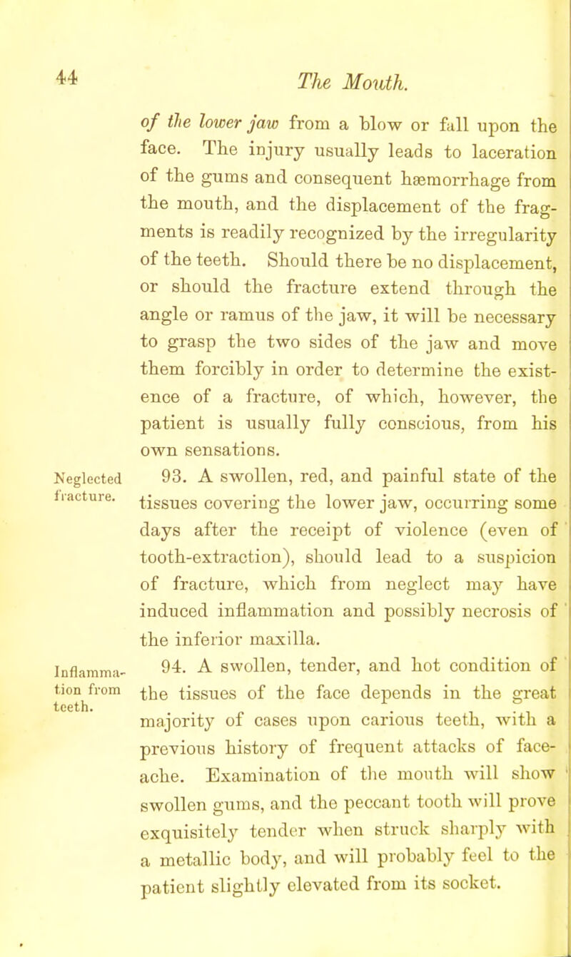 Neglected fracture. Inflamma- tion from teeth. of the lower jaw from a blow or fall upon the face. The injury usually leads to laceration of the gums and consequent haemorrhage from the mouth, and the displacement of the frag- ments is readily recognized by the irregularity of the teeth. Should there be no displacement, or should the fracture extend through the angle or ramus of the jaw, it will be necessary to grasp the two sides of the jaw and move them forcibly in order to determine the exist- ! ence of a fracture, of which, however, the patient is usually fully conscious, from his ! own sensations. 93. A swollen, red, and painful state of the tissues covering the lower jaw, occurring some days after the receipt of violence (even of 1 tooth-extraction), should lead to a suspicion of fracture, which from neglect may have induced inflammation and possibly necrosis of ' the inferior maxilla. 94. A swollen, tender, and hot condition of the tissues of the face depends in the great majority of cases upon carious teeth, with a previous history of frequent attacks of face- ache. Examination of the mouth will show swollen gums, and the peccant tooth will prove exquisitely tender when struck sharply witfl a metallic body, and will probably feel to the patient slightly elevated from its socket.