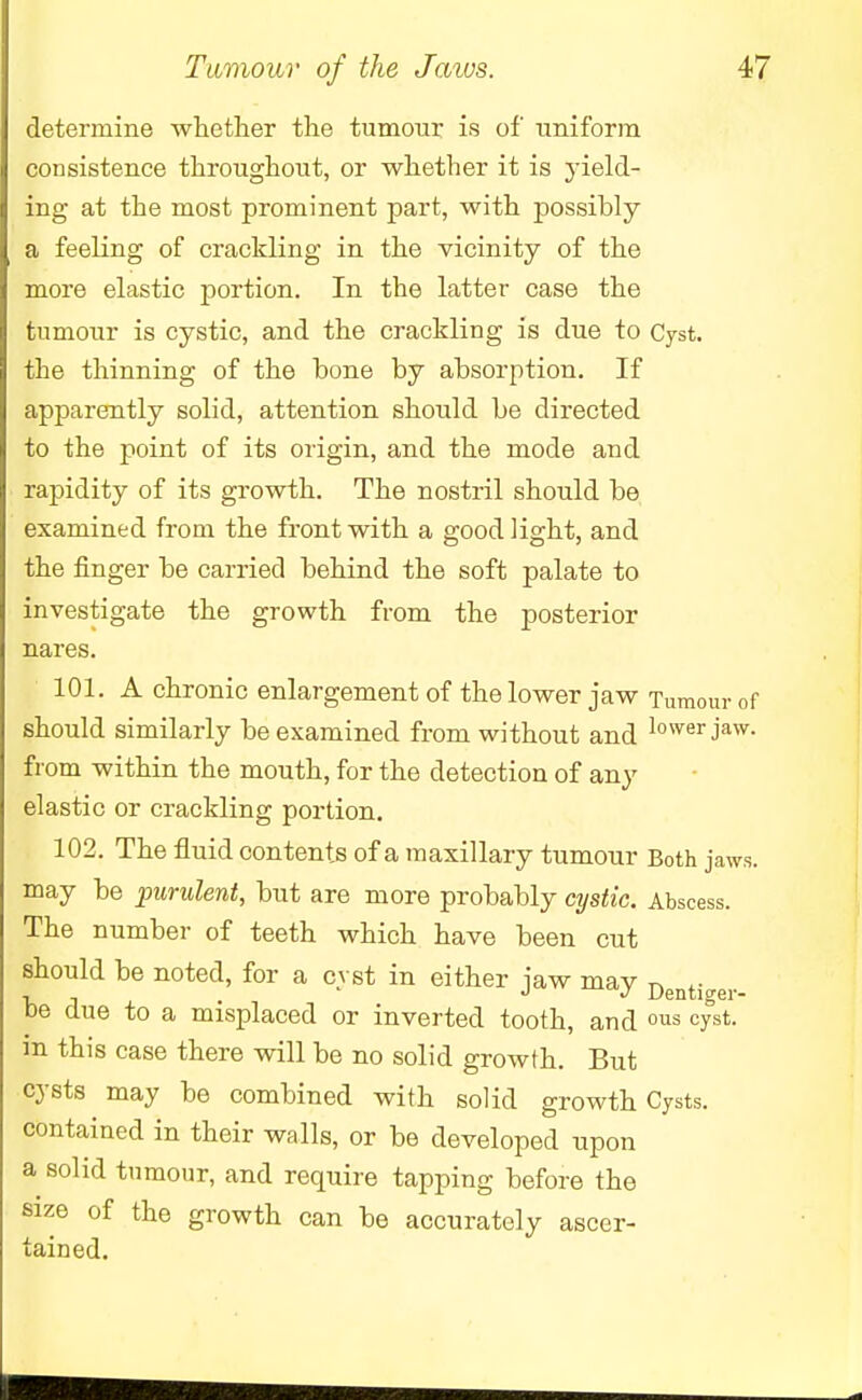 determine whether the tumour is of -uniform consistence throughout, or whether it is yield- ing at the most prominent part, with possibly a feeling of crackling in the vicinity of the more elastic portion. In the latter case the tumour is cystic, and the crackling is due to Cyst, the thinning of the bone by absorption. If apparently solid, attention should be directed to the point of its origin, and the mode and rapidity of its growth. The nostril should be examined from the front with a good light, and the finger be carried behind the soft palate to investigate the growth from the posterior nares. 101. A chronic enlargement of the lower jaw Tumour of should similarly be examined from without and lower Jaw- from within the mouth, for the detection of any elastic or crackling portion. 102. The fluid contents of a maxillary tumour Both jaws, may be purulent, but are more probably cystic. Abscess. The number of teeth which have been cut should be noted, for a cyst in either jaw may Denti<rer- be due to a misplaced or inverted tooth, and ous cyst- m this case there will be no solid growth. But cysts may be combined with solid growth Cysts, contained in their walls, or be developed upon a solid tumour, and require tapping before the size of the growth can be accurately ascer- tained.
