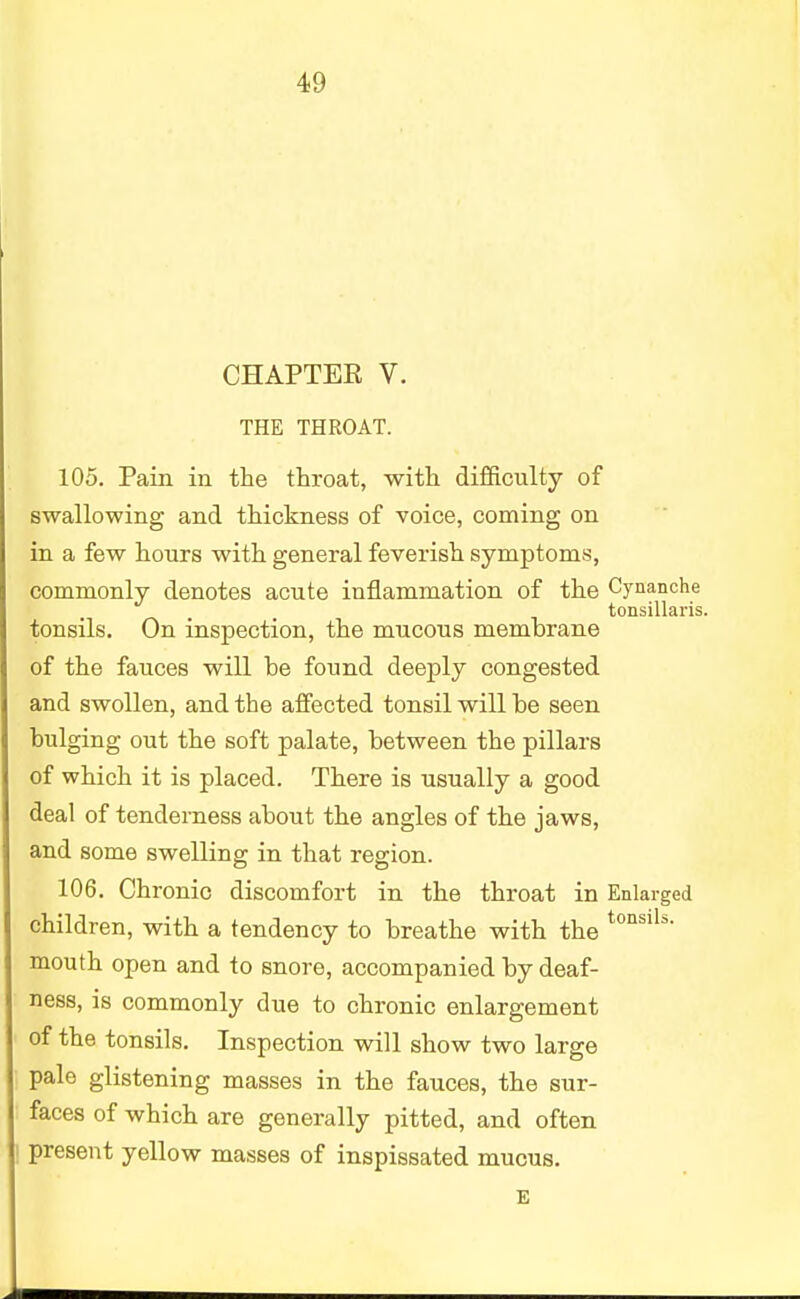 CHAPTER V. THE THROAT. 105. Pain in the throat, with difficulty of swallowing and thickness of voice, coming on in a few hours with general feverish symptoms, commonly denotes acute inflammation of the Cynanche tonsillaris. tonsils. On inspection, the mucous membrane of the fauces will be found deeply congested and swollen, and the affected tonsil will be seen bulging out the soft palate, between the pillars of which it is placed. There is usually a good deal of tenderness about the angles of the jaws, and some swelling in that region. 106. Chronic discomfort in the throat in Enlarged children, with a tendency to breathe with the tons'ls mouth open and to snore, accompanied by deaf- ness, is commonly due to chronic enlargement of the tonsils. Inspection will show two large pale glistening masses in the fauces, the sur- faces of which are generally pitted, and often present yellow masses of inspissated mucus. E