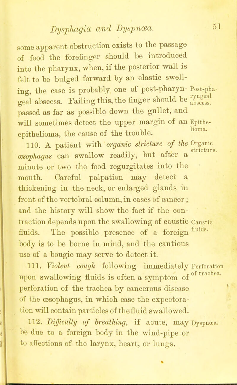 some apparent obstruction exists to the passage of food the forefinger should be introduced into the pharynx, when, if the posterior wall is felt to be bulged forward by an elastic swell- ing, the case is probably one of post-pharyn- Post-pha- geal abscess. Failing this, the finger should be ^*e*_ passed as far as possible down the gullet, and will sometimes detect the upper margin of an Epithe- epithelioma, the cause of the trouble. 110. A patient with organic stricture of the Organic stricture oesophagus can swallow readily, but after a minute or two the food regurgitates into the mouth. Careful palpation may detect a thickening in the neck, or enlarged glands in front of the vertebral column, in cases of cancer ; and the history will show the fact if the con- traction depends upon the swallowing of caustic Caustic fluids. The possible presence of a foreignfluids- body is to be borne in mind, and the cautious use of a bougie may serve to detect it. 111. Violent cough following immediately Perforation upon swallowing fluids is often a symptom of perforation of the trachea by cancerous disease of the oesophagus, in which case the expectora- tion will contain particles of thefluid swallowed. 112. Difficulty of breathing, if acute, may Dyspnoea, be due to a foreign body in the wind-pipe or to affections of the larynx, heart, or lungs.