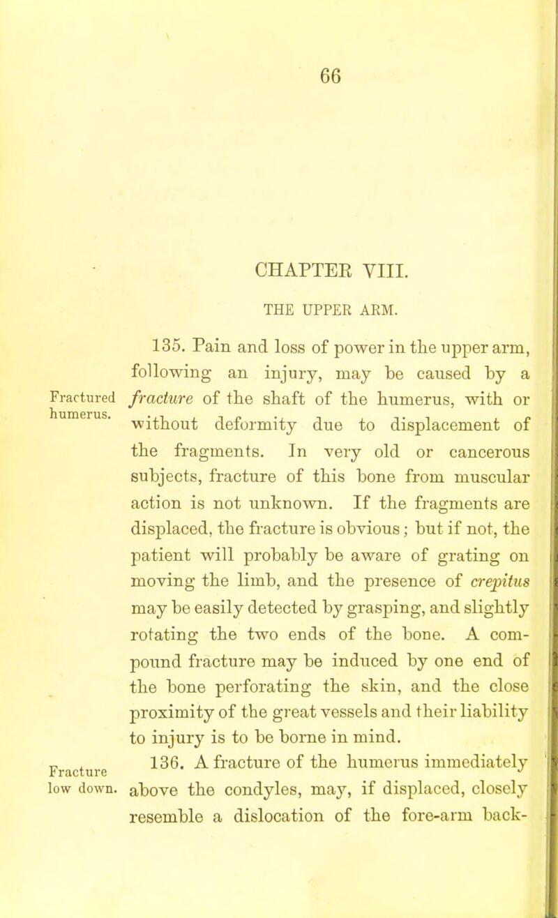 CHAPTEK VIII. THE UPPER ARM. 135. Pain and loss of power in the upper arm, following an injury, may be caused by a Fractured fracture of the shaft of the humerus, with or without deformity due to displacement of the fragments. In very old or cancerous subjects, fracture of this bone from muscular action is not unknown. If the fragments are displaced, the fracture is obvious; but if not, the patient will probably be aware of grating on moving the limb, and the presence of crepitus may be easily detected by grasping, and slightly rotating the two ends of the bone. A com- pound fracture may be induced by one end of the bone perforating the skin, and the close proximity of the great vessels and their liability to injury is to be borne in mind. Fracture ^ frac*ure 0I ^he humerus immediately low down, above the condyles, may, if displaced, closely resemble a dislocation of the fore-arm back-