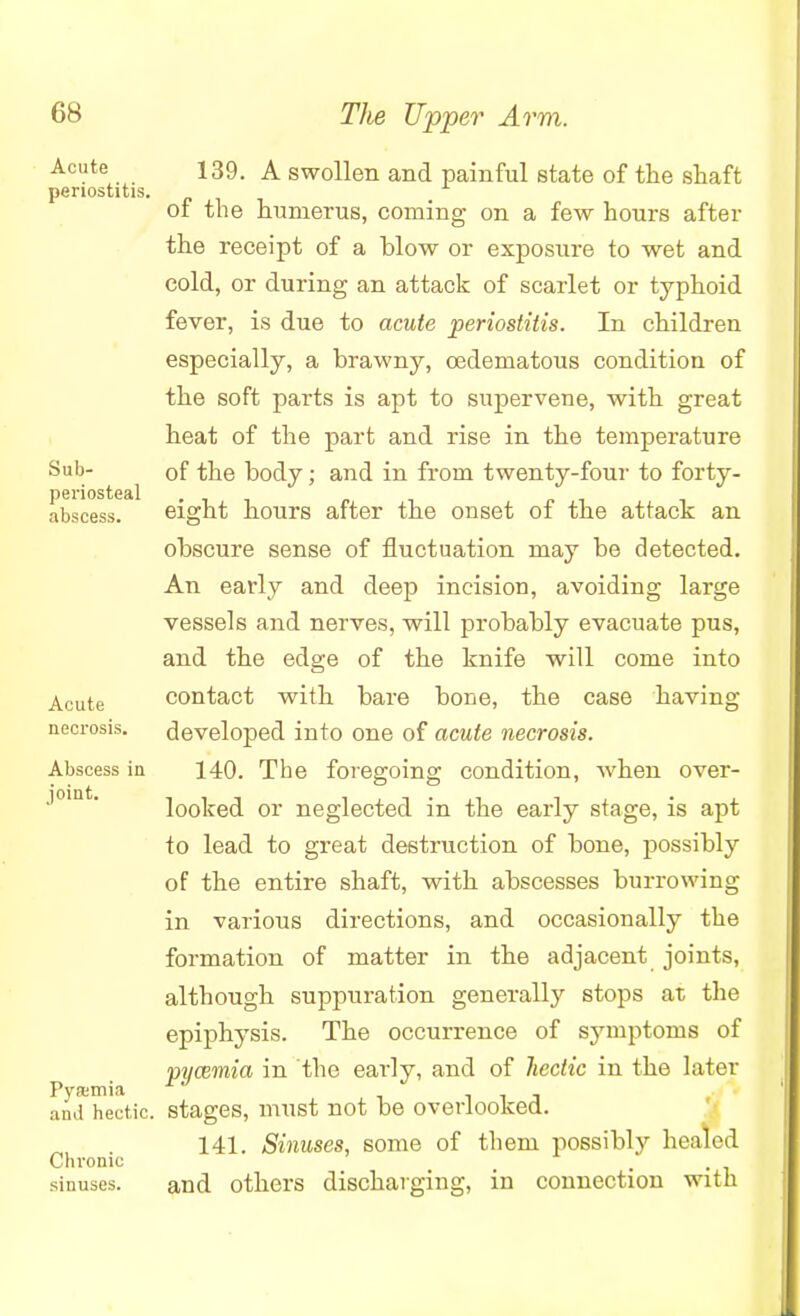 Acute periostitis. Sub- periosteal abscess. Acute necrosis. Abscess in joint. Pysemia and hectic. Chronic sinuses. 139. A swollen and painful state of the shaft of the humerus, coming on a few hours after the receipt of a blow or exposure to wet and cold, or during an attack of scarlet or typhoid fever, is due to acute periostitis. In children especially, a brawny, cedematous condition of the soft parts is apt to supervene, with great heat of the part and rise in the temperature of the body; and in from twenty-four to forty- eight hours after the onset of the attack an obscure sense of fluctuation may be detected. An early and deep incision, avoiding large vessels and nerves, will probably evacuate pus, and the edge of the knife will come into contact with bare bone, the case having developed into one of acute necrosis. 140. The foregoing condition, when over- looked or neglected in the early stage, is apt to lead to great destruction of bone, possibly of the entire shaft, with abscesses burrowing in various directions, and occasionally the formation of matter in the adjacent joints, although suppuration generally stops at the epiphysis. The occurrence of symptoms of pywrnia in the early, and of hectic in the later stages, must not be overlooked. 141. Sinuses, some of them possibly healed and others discharging, in connection with