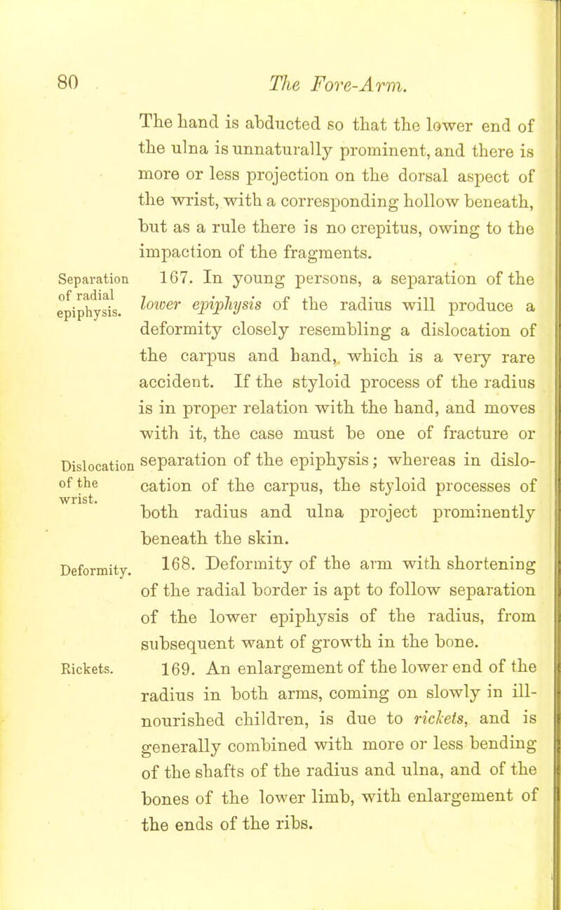 The hand is abducted so that the lower end of the ulna is unnaturally prominent, and there is more or less projection on the dorsal aspect of the wrist, with a corresponding hollow beneath, but as a rule there is no crepitus, owing to the impaction of the fragments. Separation 167. In young persons, a separation of the epiphysis. l°wer epiphysis of the radius will produce a deformity closely resembling a dislocation of the carpus and hand, which is a very rare accident. If the styloid process of the radius is in proper relation with the hand, and moves with it, the case must be one of fracture or Dislocation separation of the epiphysis; whereas in dislo- of the cation of the carpus, the styloid processes of wrist. . , . both radius and ulna project prominently beneath the skin. Deformity. 1^8. Deformity of the arm with shortening of the radial border is apt to follow separation of the lower epiphysis of the radius, from subsequent want of growth in the bone. Rickets. 169. An enlargement of the lower end of the radius in both arms, coming on slowly in ill- nourished children, is due to ricfats, and is generally combined with more or less bending of the shafts of the radius and ulna, and of the bones of the lower limb, with enlargement of the ends of the ribs.