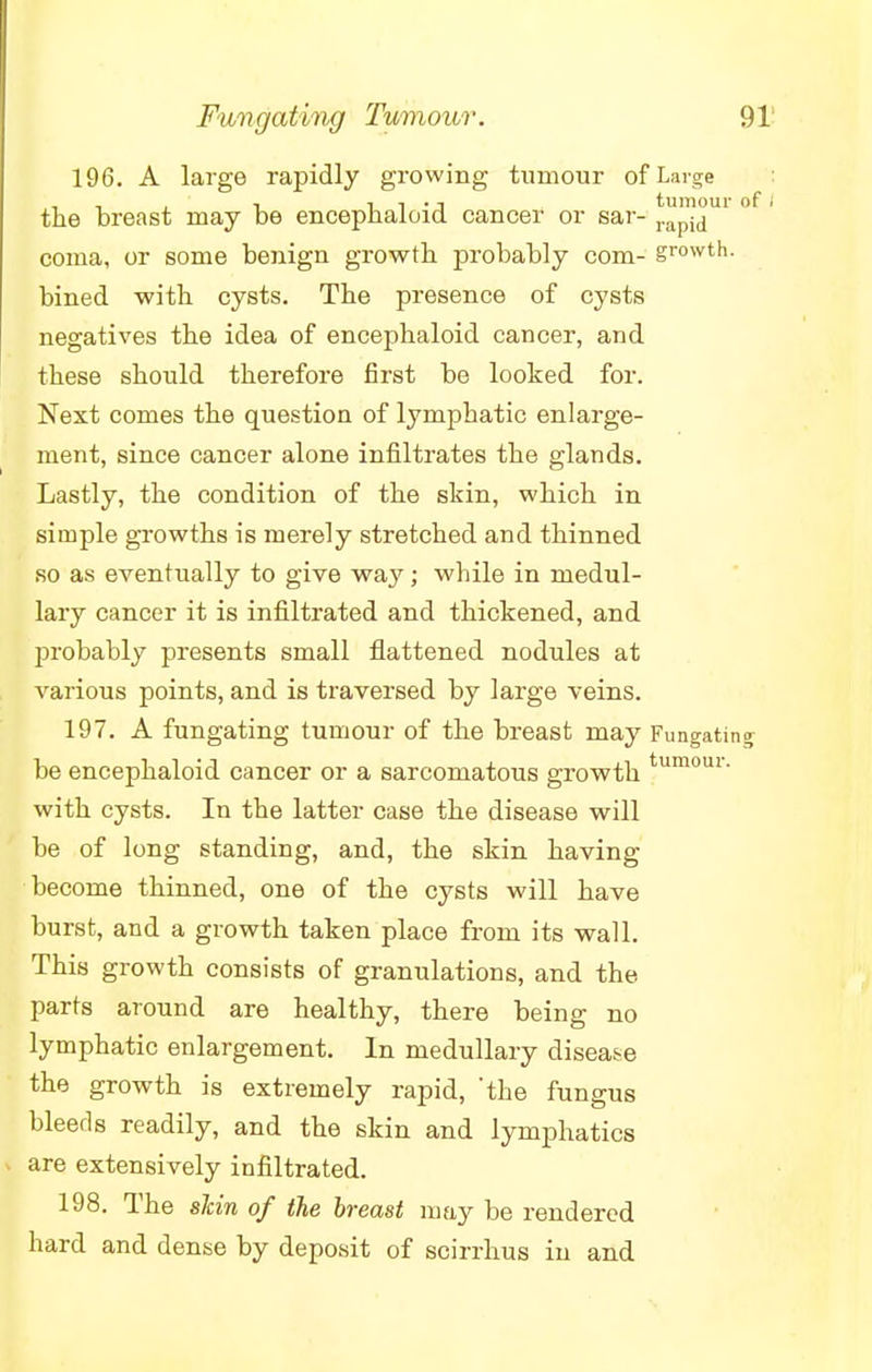 196. A large rapidly growing tumour of Large the breast may be encephaloid cancer or sar- 1™^&U1 ° coma, or some benign growth probably com- gr°wth. bined with cysts. The presence of cysts negatives the idea of encephaloid cancer, and these should therefore first be looked for. Next comes the question of lymphatic enlarge- ment, since cancer alone infiltrates the glands. Lastly, the condition of the skin, which in simple growths is merely stretched and thinned so as eventually to give way; while in medul- lary cancer it is infiltrated and thickened, and probably presents small flattened nodules at various points, and is traversed by large veins. 197. A fungating tumour of the breast may Fungating be encephaloid cancer or a sarcomatous growth tumour- with cysts. In the latter case the disease will be of long standing, and, the skin having become thinned, one of the cysts will have burst, and a growth taken place from its wall. This growth consists of granulations, and the parts around are healthy, there being no lymphatic enlargement. In medullary disease the growth is extremely rapid, the fungus bleeds readily, and the skin and lymphatics are extensively infiltrated. 198. The slcin of the breast may be rendered hard and dense by deposit of scirrhus in and