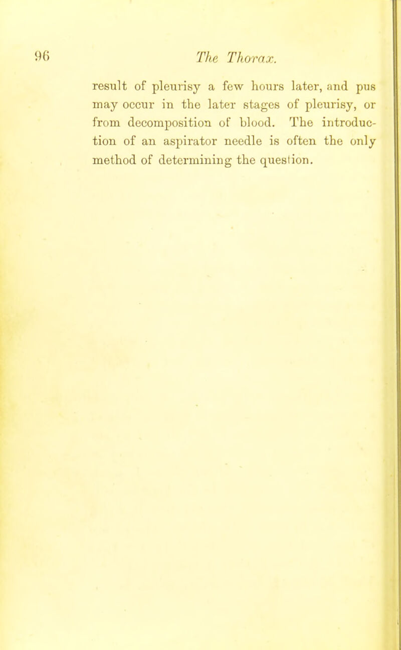 result of pleurisy a few hours later, and pus may occur in the later stages of pleurisy, or from decomposition of blood. The introduc- tion of an aspirator needle is often the only method of determining the question.