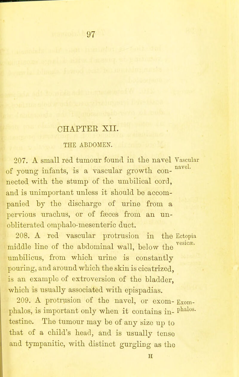 CHAPTEK XII. THE ABDOMEN. 207. A small red tumour found in the navel Vascular of young infants, is a vascular growth con- navel- nected with the stump of the umbilical cord, and is unimportant unless it should be accom- panied by the discharge of urine from a pervious urachus, or of fasces from an un- obliterated omphalo-mesenteric duct. 208. A red vascular protrusion in the Ectopia middle line of the abdominal wall, below the vesiC£e' umbilicus, from which urine is constantly pouring, and around which the skin is cicatrized, is an example of extroversion of the bladder, which is usually associated with epispadias. 209. A protrusion of the navel, or exom- Exom- phalos, is important only when it contains in- Phalos- testine. The tumour may be of any size up to that of a child's head, and is usually tense and tympanitic, with distinct gurgling as the H
