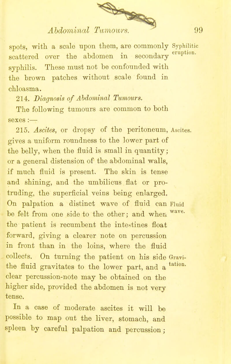 spots, with a scale upon them, are commonly Syphilitic scattered over the abdomen in secondary eruPtl0n- syphilis. These must not be confounded with the brown patches without scale found in chloasma. 214. Diagnosis of Abdominal Tumours. The following tumours are common to both sexes :— 215. Ascites, or dropsy of the peritoneum, Ascites, gives a uniform roundness to the lower part of the belly, when the fluid is small in quantity; or a general distension of the abdominal walls, if much fluid is present. The skin is tense and shining, and the umbilicus flat or pro- truding, the superficial veins being enlarged. On palpation a distinct wave of fluid can Fluid be felt from one side to the other; and when wave- the patient is recumbent the intestines float forward, giving a clearer note on percussion in front than in the loins, where the fluid collects. On turning the patient on his side Gravi- the fluid gravitates to the lower part, and a tatlon- clear percussion-note may be obtained on the higher side, provided the abdomen is not very tense. In a case of moderate ascites it will be possible to map out the liver, stomach, and spleen by careful palpation and percussion;