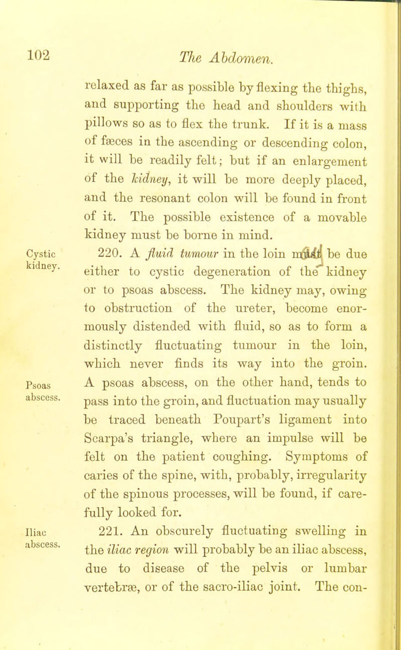 relaxed as far as possible by flexing the thighs, and supporting the head and shoulders with pillows so as to flex the trunk. If it is a mass of faeces in the ascending or descending colon, it will be readily felt; but if an enlargement of the kidney, it will be more deeply placed, and the resonant colon will be found in front of it. The possible existence of a movable kidney must be borne in mind. Cystic 220. A fluid tumour in the loin mdirfl{ be due kldney' either to cystic degeneration of the1 kidney or to psoas abscess. The kidney may, owing to obstruction of the ureter, become enor- mously distended with fluid, so as to form a distinctly fluctuating tumour in the loin, which never finds its way into the groin. Psoas A psoas abscess, on the other hand, tends to pass into the groin, and fluctuation may usually be traced beneath Poupart's ligament into Scarpa's triangle, where an impulse will be felt on the patient coughing. Symptoms of caries of the spine, with, probably, irregularity of the spinous processes, will be found, if care- fully looked for. Iliac 221. An obscurely fluctuating swelling in the iliac region will probably be an iliac abscess, due to disease of the pelvis or lumbar vertebra?, or of the sacro-iliac joint. The con- abscess. abscess.