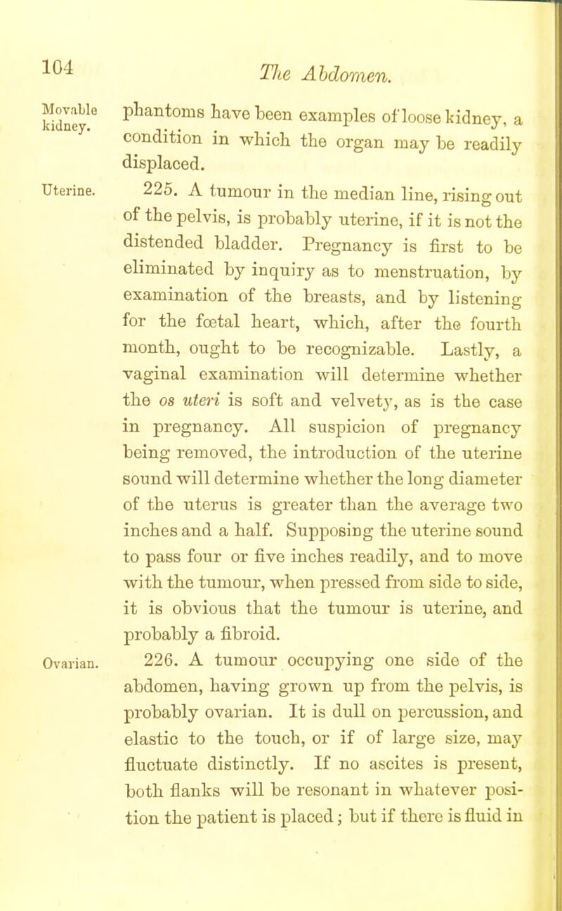 Movable kidney. phantoms have been examples of loose kidney, a condition in which the organ may be readily displaced. Uterine. 225. A tumour in the median line, rising out of the pelvis, is probably uterine, if it is not the distended bladder. Pregnancy is first to be eliminated by inquiry as to menstruation, by examination of the breasts, and by listening for the foetal heart, which, after the fourth month, ought to be recognizable. Lastly, a vaginal examination will determine whether the os uteri is soft and velvety, as is the case in pregnancy. All suspicion of pregnancy being removed, the introduction of the uterine sound will determine whether the long diameter of the uterus is greater than the average two inches and a half. Supposing the uterine sound to pass four or five inches readily, and to move with the tumour, when pressed from side to side, it is obvious that the tumour is uterine, and probably a fibroid. Ovarian. 226. A tumour occupying one side of the abdomen, having grown up from the pelvis, is probably ovarian. It is dull on percussion, and elastic to the touch, or if of large size, may fluctuate distinctly. If no ascites is present, both flanks will be resonant in whatever posi- tion the patient is placed; but if there is fluid in