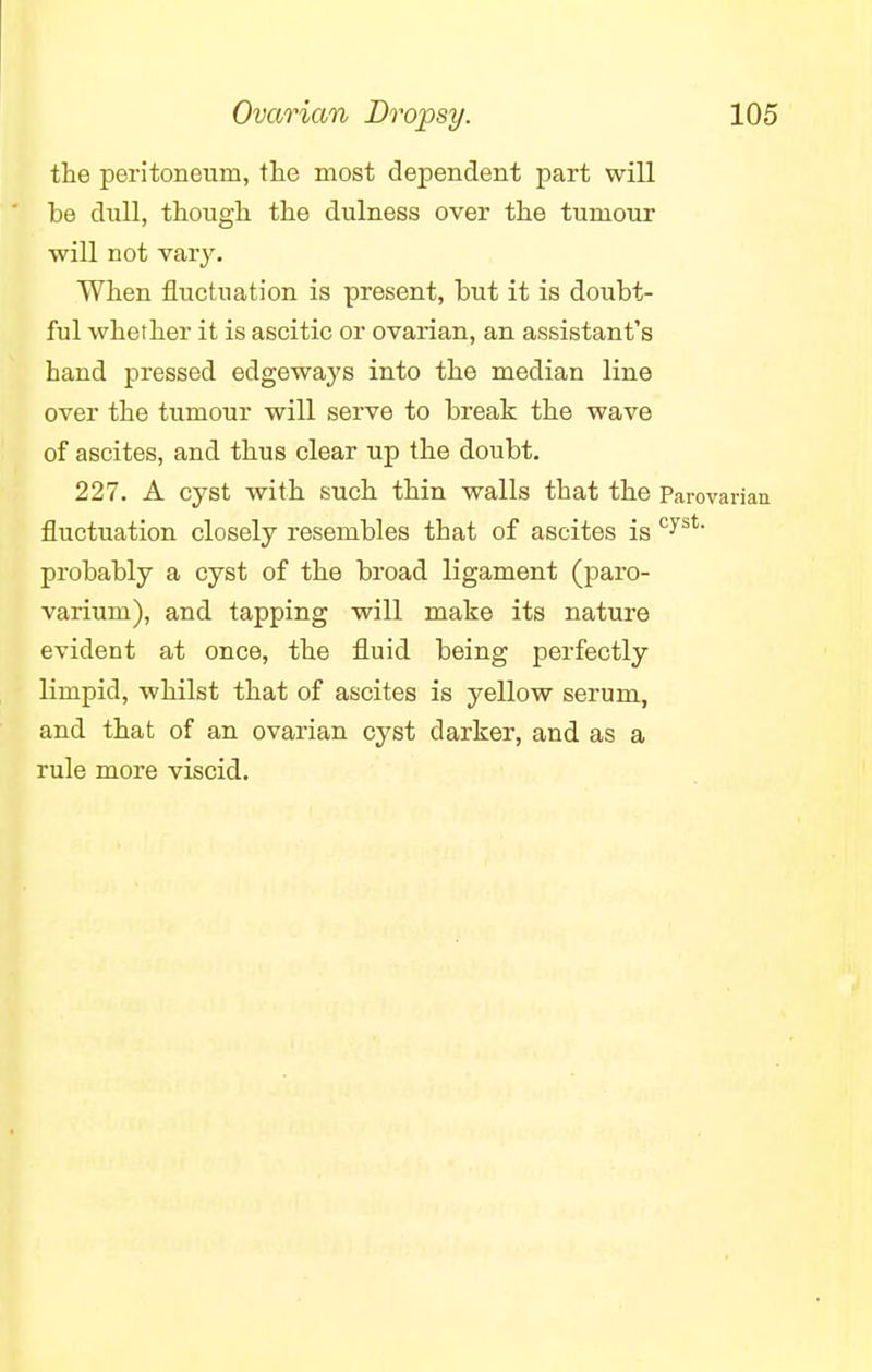 the peritoneum, the most dependent part will be dull, though the dulness over the tumour will not vary. When fluctuation is present, but it is doubt- ful whether it is ascitic or ovarian, an assistant's hand pressed edgeways into the median line over the tumour will serve to break the wave of ascites, and thus clear up the doubt. 227. A cyst with such thin walls that the Parovarian fluctuation closely resembles that of ascites is cyst- probably a cyst of the broad ligament (paro- varium), and tapping will make its nature evident at once, the fluid being perfectly limpid, whilst that of ascites is yellow serum, and that of an ovarian cyst darker, and as a rule more viscid.