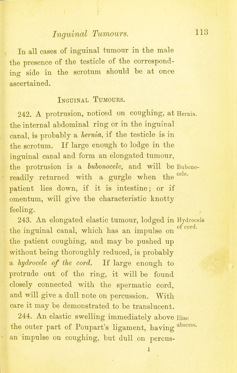 In all cases of inguinal tumour in the male the presence of the testicle of the correspond- ing side in the scrotum should be at once ascertained. Inguinal Tumours. 242. A protrusion, noticed on coughing, at Hernia, the internal abdominal ring or in the inguinal canal, is probably a hernia, if the testicle is in the scrotum. If large enough to lodge in the inguinal canal and form an elongated tumour, the protrusion is a bubonocele, and will be Bubono- readily returned with a gurgle when the e e' patient lies down, if it is intestine; or if omentum, will give the characteristic knotty feeling. 243. An elongated elastic tumour, lodged in Hydrocele the inguinal canal, which has an impulse on of cord- the patient coughing, and may be pushed up without being thoroughly reduced, is probably a hydrocele of the cord. If large enough to protrude out of the ring, it will be found closely connected with the spermatic cord, and will give a dull note on percussion. With care it may be demonstrated to be translucent. 244. An elastic swelling immediately above iliac the outer part of Poupart's ligament, having abscess- an impulse on coughing, but dull on percus- i