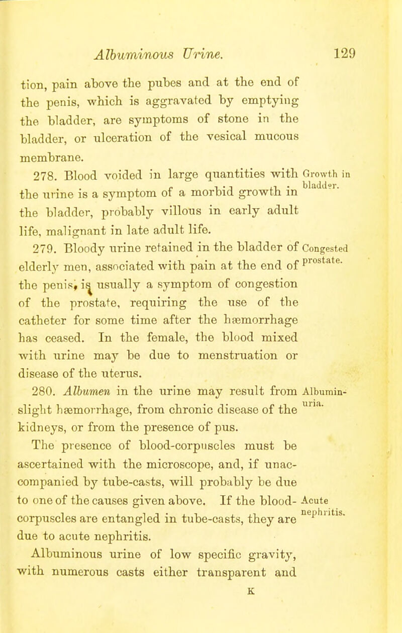 tion, pain above the pubes and at the end of the penis, which is aggravated by emptying the bladder, are symptoms of stone in the bladder, or ulceration of the vesical mucous membrane. 278. Blood voided in large quantities with Growth in the urine is a symptom of a morbid growth in the bladder, probably villous in early adult life, malignant in late adult life. 279. Bloody urine retained in the bladder of Congested elderly men, associated with pain at the end of Prostate- the penis, is^ usually a symptom of congestion of the prostate, requiring the use of the catheter for some time after the haemorrhage has ceased. In the female, the blood mixed with urine may be due to menstruation or disease of the uterus. 280. Albumen in the urine may result from Albumin- sliglit haemorrhage, from chronic disease of the una' kidneys, or from the presence of pus. The presence of blood-corpuscles must be ascertained with the microscope, and, if unac- companied by tube-casts, will probably be due to one of the causes given above. If the blood- Acute corpuscles are entangled in tube-casts, they are nei:,hlltls- due to acute nephritis. Albuminous urine of low specific gravity, with numerous casts either transparent and K