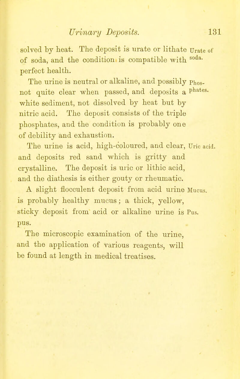 solved by heat. The deposit is urate or lithate Urate of of soda, and the condition is compatible with soda' perfect health. The urine is neutral or alkaline, and possibly phos- not quite clear when passed, and deposits a Phates- white sediment, not dissolved by heat but by nitric acid. The deposit consists of the triple phosphates, and the condition is probably one of debility and exhaustion. The urine is acid, high-coloured, and clear, Uric acid, and deposits red sand which is gritty and crystalline. The deposit is uric or lithic acid, and the diathesis is either gouty or rheumatic. A slight flocculent deposit from acid urine Mucus, is probably healthy mucus; a thick, yellow, sticky deposit from acid or alkaline urine is Pus. pus. The microscopic examination of the urine, and the application of various reagents, will be found at length in medical treatises.