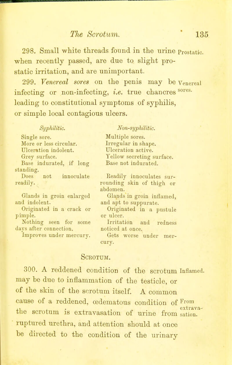 298. Small white threads found in the urine Prostatic, when recently passed, are due to slight pro- static irritation, and are unimportant. 299. Venereal sores on the penis may be Venereal infecting or non-infecting, i.e. true chancressores leading to constitutional symptoms of syphilis, or simple local contagious ulcers. Syph ilitic. Non-syphilitic. Single sore. Multiple sores. More or less circular. Irregular in shape. Ulceration indolent. Ulceration active. Grey surface. Yellow secreting surface. Base indurated, if long Base not indurated, standing. Does not innoculate Readily innoculates sur- readily. rounding skin of thigh or abdomen. Glands in groin enlarged Glands in groin inflamed, and indolent. and apt to suppurate. Originated in a crack or Originated in a pustule pimple. or ulcer. Nothing seen for some Irritation and redness days after connection. noticed at once. Improves under mercury. Gets worse under mer- cury. Scrotum. 300. A reddened condition of the scrotum Inflamed, may be due to inflammation of the testicle, or of the skin of the scrotum itself. A common cause of a reddened, cedematous condition of From . extrava- tlie scrotum is extravasation of urine from sation. ruptured urethra, and attention should at once be directed to the condition of the urinary