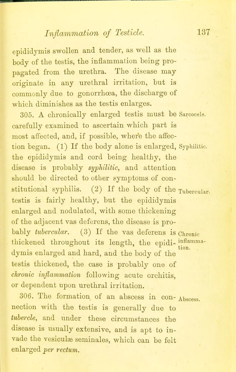 Inflammation of Testicle. epididymis swollen and tender, as well as the body of the testis, the inflammation being pro- pagated from the urethra. The disease may originate in any urethral irritation, but is commonly due to gonorrhoea, the discharge of which diminishes as the testis enlarges. 305. A chronically enlarged testis must be Sarcocele. carefully examined to ascertain which part is most affected, and, if possible, where the affec- tion began. (1) If the body alone is enlarged, Syphilitic, the epididymis and cord being healthy, the disease is probably syphilitic, and attention should be directed to other symptoms of con- stitutional syphilis. (2) If the body of the Tubercular, testis is fairly healthy, but the epididymis enlarged and nodulated, with some thickening of the adjacent vas deferens, the disease is pro- bably tubercular. (3) If the vas deferens is Chronic thickened throughout its length, the epidi- >°flamnia- r tion. dymis enlarged and hard, and the body of the testis thickened, the case is probably one of chronic inflammation following acute orchitis, or dependent upon urethral irritation. 306. The formation of an abscess in con- Abscess, nection with the testis is generally due to tubercle, and under these circumstances the disease is usually extensive, and is apt to in- vade the vesiculae seminales, which can be felt enlarged per rectum.