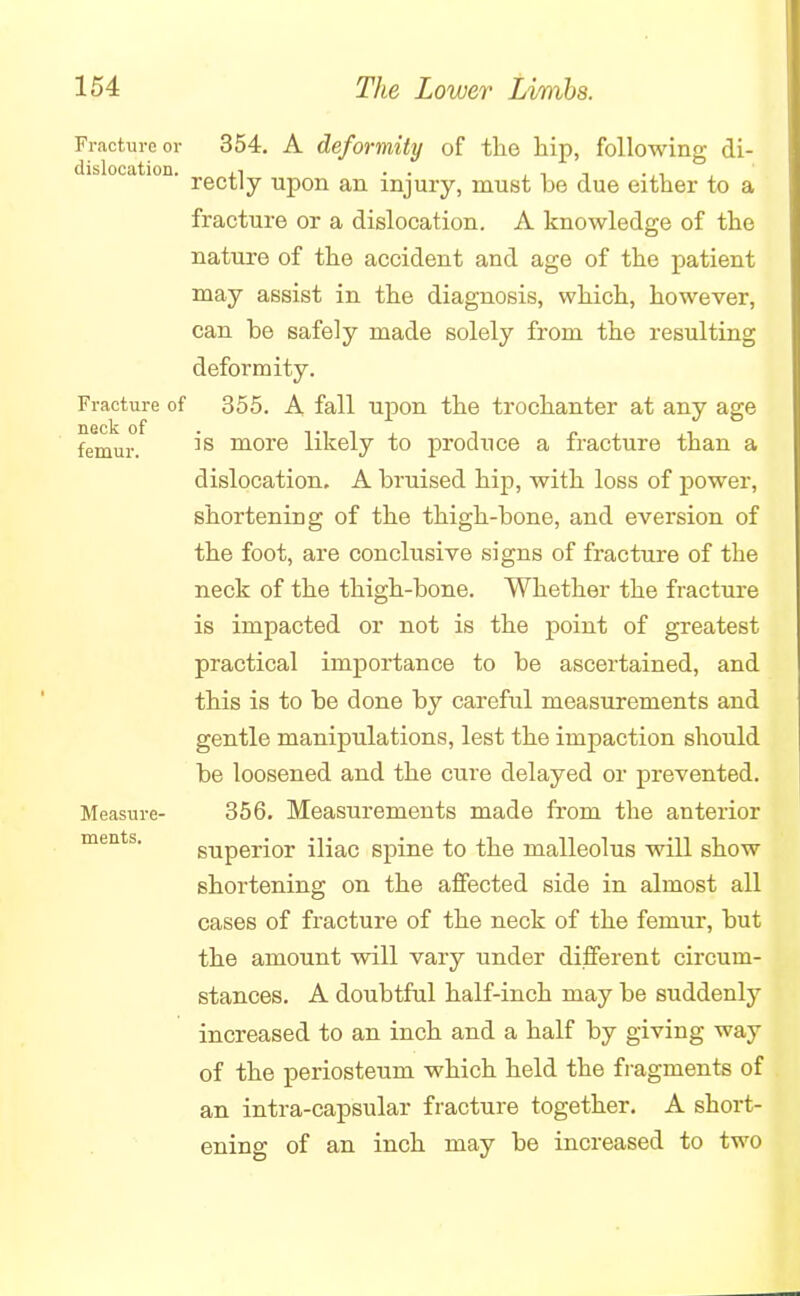 Fracture or dislocation. Fracture of neck of femur. Measure- ments. 354. A deformity of the hip, following di- rectly upon an injury, must be due either to a fracture or a dislocation. A knowledge of the nature of the accident and age of the patient may assist in the diagnosis, which, however, can be safely made solely from the resulting deformity. 355. A fall upon the trochanter at any age is more likely to produce a fracture than a dislocation. A bruised hip, with loss of power, shortening of the thigh-bone, and eversion of the foot, are conclusive signs of fracture of the neck of the thigh-bone. Whether the fracture is impacted or not is the point of greatest practical importance to be ascertained, and this is to be done by careful measurements and gentle manipulations, lest the impaction should be loosened and the cure delayed or prevented. 356. Measurements made from the anterior superior iliac spine to the malleolus will show shortening on the affected side in almost all cases of fracture of the neck of the femur, but the amount will vary under different circum- stances. A doubtful half-inch may be suddenly increased to an inch and a half by giving way of the periosteum which held the fragments of an intra-capsular fracture together. A short- ening of an inch may be increased to two