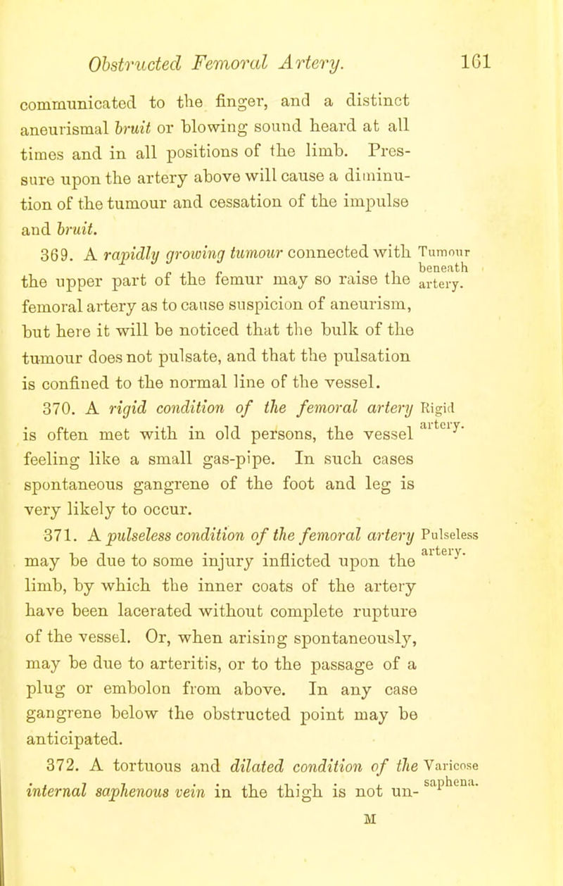 communicated to the finger, and a distinct aneurismal bruit or blowing sound heard at all times and in all positions of the limb. Pres- sure upon the artery above will cause a diminu- tion of the tumour and cessation of the impulse and bruit. 369. A rapidly growing tumour connected with Tumour - beneath the upper part of the lemur may so raise the arteiT. femoral artery as to cause suspicion of aneurism, but here it will be noticed that the bulk of the tumour does not pulsate, and that the pulsation is confined to the normal line of the vessel. 370. A rigid condition of the femoral artery Rigid is often met with in old persons, the vessel aitciy- feeling like a small gas-pipe. In such cases spontaneous gangrene of the foot and leg is very likely to occur. 371. A pulseless condition of the femoral artery Pulseless may be clue to some injury inflicted upon the aiteiy* limb, by which the inner coats of the artery have been lacerated without complete rupture of the vessel. Or, when arising spontaneously, may be due to arteritis, or to the passage of a plug or embolon from above. In any case gangrene below the obstructed point may be anticipated. 372. A tortuous and dilated condition of the Varicose internal saphenous vein iu the thigh is not un- saPhen,u M