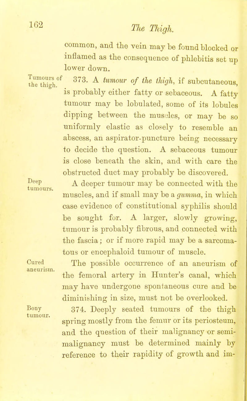 1G2 Tumours of the thigh. Deep tumours. Cured aneurism. Bony tumour. common, and the vein may be found blocked or inflamed as the consequence of phlebitis set up lower down. 373. A tumour of the thigh, if subcutaneous, is probably either fatty or sebaceous. A fatty tumour may be lobulated, some of its lobules dipping between the musules, or may be so uniformly elastic as closely to resemble an abscess, an aspirator-puncture being necessary to decide the question. A sebaceous tumour is close beneath the skin, and with care the obstructed duct may probably be discovered. A deeper tumour may be connected with the muscles, and if small may be a gumma, in wbich case evidence of constitutional syphilis should be sought for. A larger, slowly growing, tumour is probably fibrous, and connected with the fascia; or if more rapid may be a sarcoma- tous or encephaloid tumour of muscle. The possible occurrence of an aneurism of the femoral artery in Hunter's canal, which may have undergone spontaneous cure and be diminishing in size, must not be overlooked. 374. Deeply seated tumours of tbe thigh spring mostly from the femur or its periosteum, and the question of their malignancy or semi- malignancy must be determined mainly by reference to their rapidity of growth and iin-