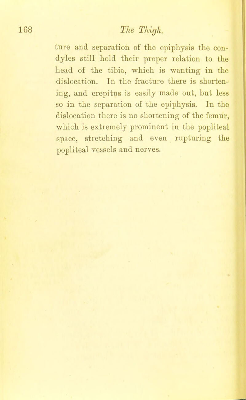ture and separation of the epiphysis the con- dyles still hold their proper relation to the head of the tibia, which is wanting in the dislocation. In the fracture there is shorten- ing, and crepitus is easily made out, but less so in the separation of the epiphysis. In the dislocation there is no shortening of the femur, which is extremely prominent in the popliteal space, stretching and even rupturing the popliteal vessels and nerves.