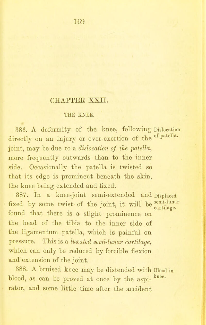 CHAPTEK XXII. THE KNEE. 386. A deformity of the knee, following Dislocation directly on an injury or over-exertion of the of Patella- joint, may he due to a dislocation of the patella, more frequently outwards than to the inner side. Occasionally the patella is twisted so that its edge is prominent heneath the skin, the knee heing extended and fixed. 387. In a knee-joint semi-extended and Displaced fixed by some twist of the joint, it will he semi;lunar J J ' cartilage. found that there is a slight prominence on the head of the tibia to the inner side of the ligamentum patella, which is painful on pressure. This is a luxated semi-lunar cartilage, which can only be reduced by forcible flexion and extension of the joint. 388. A bruised knee may be distended with Blood in blood, as can be proved at once by the aspi- knee' rator, and some little time after the accident