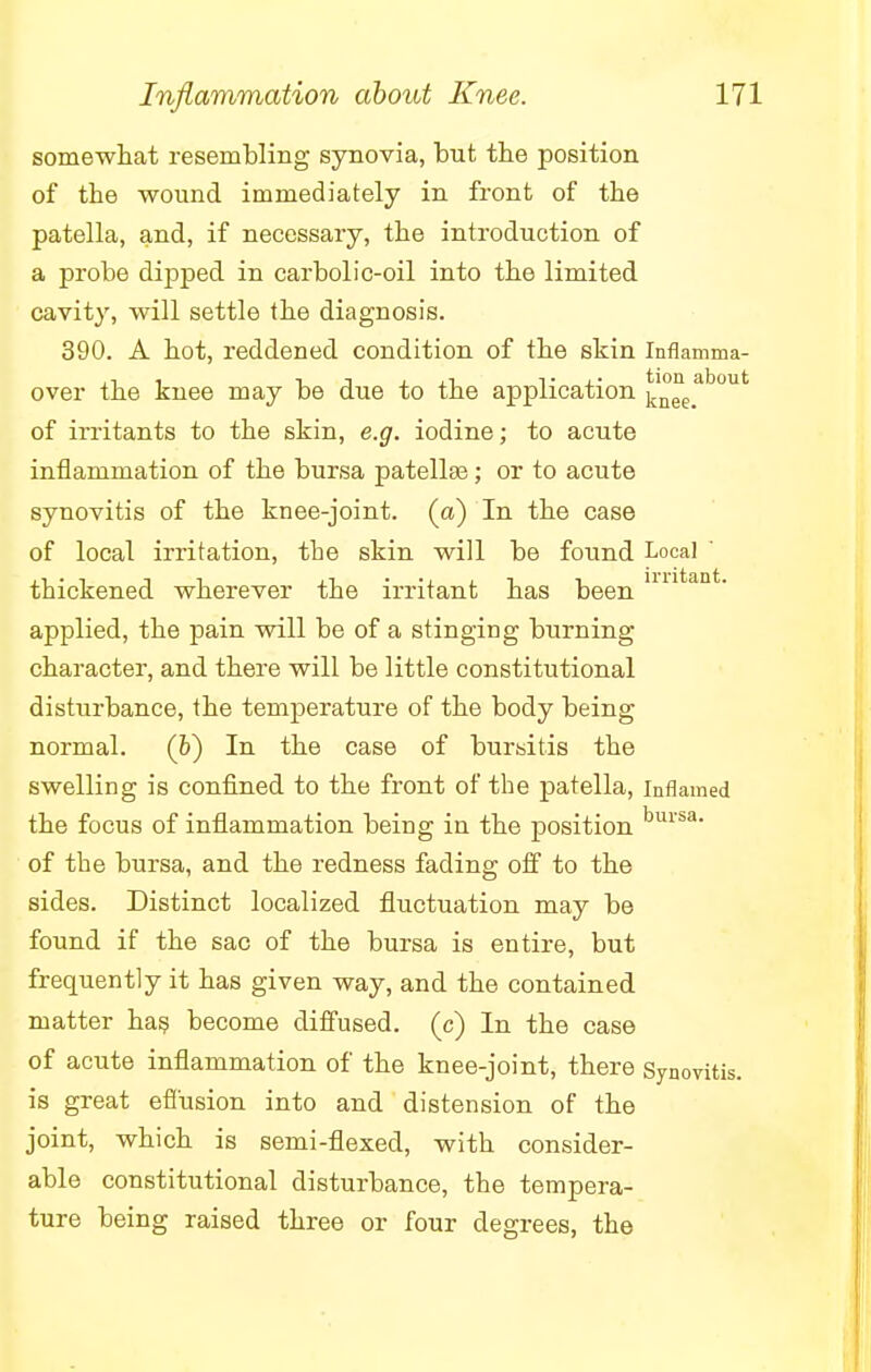 somewhat resembling synovia, but the position of the wound immediately in front of the patella, and, if necessary, the introduction of a probe dipped in carbolic-oil into the limited cavity, will settle the diagnosis. 390. A hot, reddened condition of the skin Inflamma- over the knee may be due to the application ^e>ab°ut of irritants to the skin, e.g. iodine; to acute inflammation of the bursa patellae; or to acute synovitis of the knee-joint, (a) In the case of local irritation, the skin will be found Local ' thickened wherever the irritant has been nntant' applied, the pain will be of a stinging burning character, and there will be little constitutional disturbance, the temperature of the body being normal. (h) In the case of bursitis the swelling is confined to the front of the patella, inflamed the focus of inflammation being in the position bursa- of the bursa, and the redness fading off to the sides. Distinct localized fluctuation may be found if the sac of the bursa is entire, but frequently it has given way, and the contained matter has become diffused, (c) In the case of acute inflammation of the knee-joint, there Synovitis, is great effusion into and distension of the joint, which is semi-flexed, with consider- able constitutional disturbance, the tempera- ture being raised three or four degrees, the