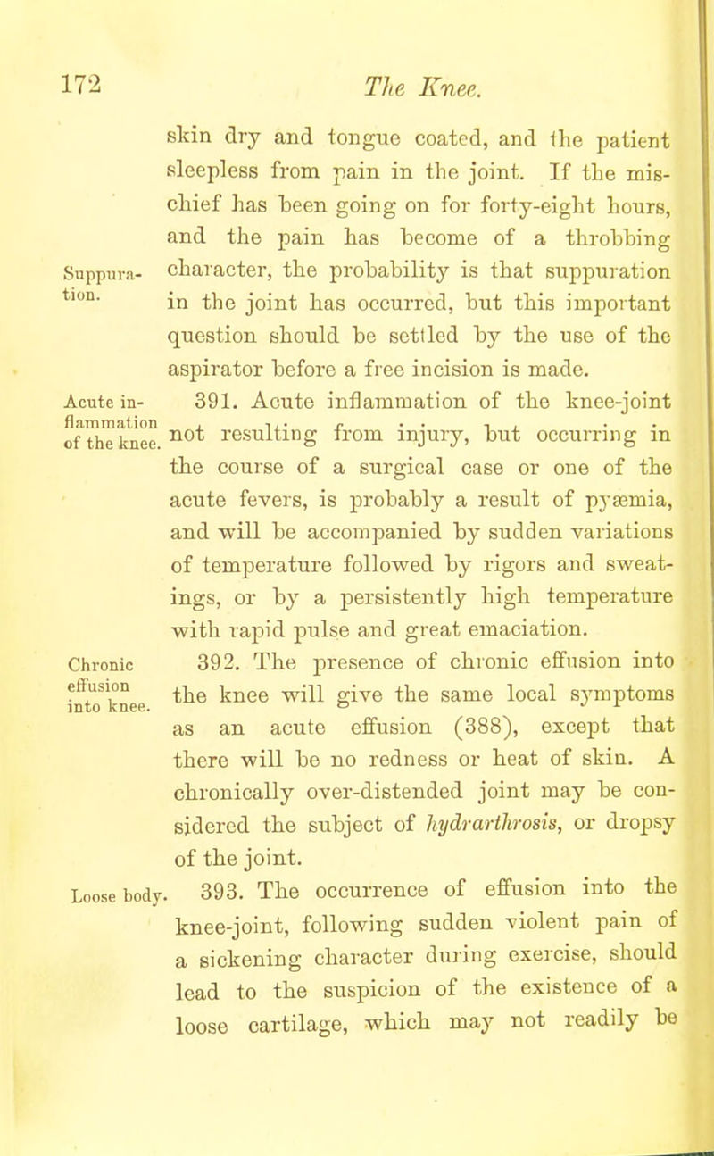 skin dry and tongue coated, and the patient sleepless from pain in the joint. If the mis- chief has been going on for forty-eight hours, and the pain has become of a throbbing Suppura- character, the probability is that suppuration in the joint has occurred, but this important question should be settled by the use of the aspirator before a free incision is made. Acute in- 391. Acute inflammation of the knee-joint of the knee. not resulting from injury, but occurring m the course of a surgical case or one of the acute fevers, is probably a result of pyaemia, and will be accompanied by sudden variations of temperature followed by rigors and sweat- ings, or by a persistently high temperature with rapid pulse and great emaciation. Chronic 392. The presence of chronic effusion into effusion ^ knee will give the same local symptoms into knee. » J 1 as an acute effusion (388), except that there will be no redness or heat of skin. A chronically over-distended joint may be con- sidered the subject of hydrarthrosis, or dropsy of the joint. Loose hody. 393. The occurrence of effusion into the knee-joint, following sudden violent pain of a sickening character during exercise, should lead to the suspicion of the existence of a loose cartilage, which may not readily be