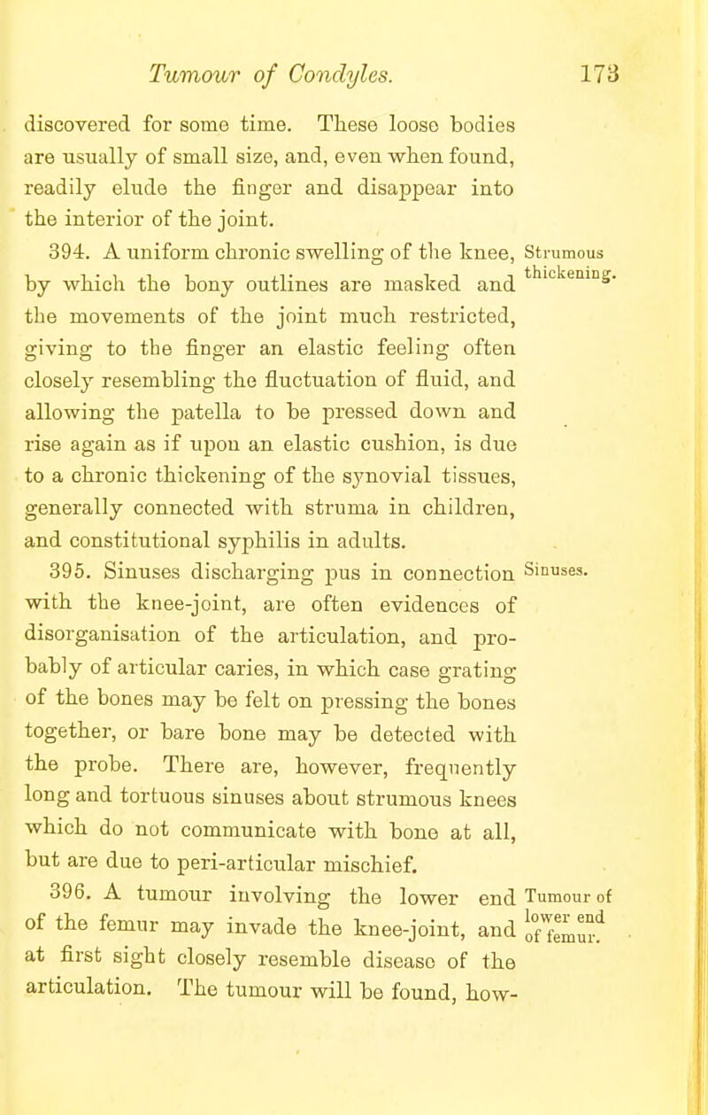 discovered for some time. These loose bodies are usually of small size, and, even when found, readily elude the finger and disappear into the interior of the joint. 394. A uniform chronic swelling of the knee, Strumous by which the bony outlines are masked and thickeniDS- the movements of the joint much restricted, giving to the finger an elastic feeling often closely resembling the fluctuation of fluid, and allowing the patella to be pressed down and rise again as if upon an elastic cushion, is due to a chronic thickening of the synovial tissues, generally connected with struma in children, and constitutional syphilis in adults. 395. Sinuses discharging pus in connection Sinuses, with the knee-joint, are often evidences of disorganisation of the articulation, and pro- bably of articular caries, in which case grating of the bones may be felt on pressing the bones together, or bare bone may be detected with the probe. There are, however, frequently long and tortuous sinuses about strumous knees which do not communicate with bone at all, but are due to peri-articular mischief. 396. A tumour involving the lower end Tumour of of the femur may invade the knee-joint, and oTfemur* at first sight closely resemble disease of the articulation. The tumour will be found, how-