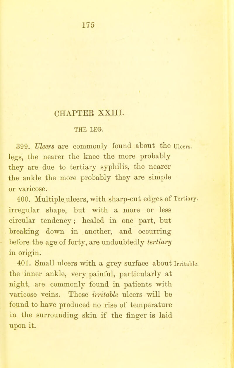 CHAPTEK XXIII. THE LEG. 399. Ulcers are commonly found about the ulcers, legs, the nearer the knee the more probably they are due to tertiary syphilis, the nearer the ankle the more probably they are simple or varicose. 400. Multiple.ulcers, with sharp-cut edges of Tertiary, irregular sbape, but with a more or less circular tendency; healed in one part, but breaking down in another, and occurring before the age of forty, are undoubtedly tertiary in origin. 401. Small ulcers with a grey surface about irritable, the inner ankle, very painful, particularly at night, are commonly found in patients with varicose veins. These irritable ulcers will be found to have produced no rise of temperature in the surrounding skin if the finger is laid upon it.