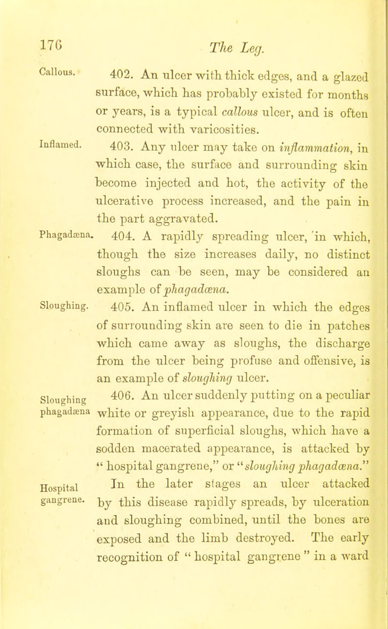 Callous. 402. An ulcer with thick edges, and a glazed surface, which has probably existed for months or years, is a typical callous ulcer, and is often connected with varicosities. Inflamed. 403. Any nicer may take on inflammation, in which case, the surface and surrounding skin become injected and hot, the activity of the ulcerative process increased, and the pain in the part aggravated. Phagadaena. 404. A rapidly spreading ulcer, 'in which, though the size increases daily, no distinct sloughs can be seen, may be considered an example of phagadcena. Sloughing. 405. An inflamed ulcer in which the edges of surrounding skin are seen to die in patches which came away as sloughs, the discharge from the ulcer being profuse and offensive, is an example of sloughing ulcer. Sloughing 406. An ulcer suddenly putting on a peculiar phagadosna white or greyish appearance, due to the rapid formation of superficial sloughs, which have a sodden macerated appearance, is attacked by  hospital gangrene, or  sloughing phagadama. Hospital Jn tne later stages an ulcer attacked gangrene. ^>y this disease rapidly spreads, by ulceration and sloughing combined, until the bones are exposed and the limb destroyed. The early recognition of  hospital gangrene  in a ward
